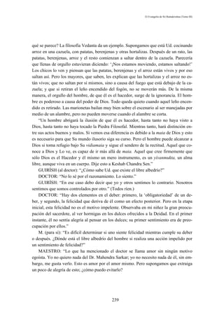 El Evangelio de Sri Ramakrishna (Tomo III)




qué se parece? La filosofía Vedanta da un ejemplo. Supongamos que está Ud. cocinando
arroz en una cazuela, con patatas, berenjenas y otras hortalizas. Después de un rato, las
patatas, berenjenas, arroz y el resto comienzan a saltar dentro de la cazuela. Parecería
que llenas de orgullo estuvieran diciendo: ‘¡Nos estamos moviendo, estamos saltando!’
Los chicos lo ven y piensan que las patatas, berenjenas y el arroz están vivos y por eso
saltan así. Pero los mayores, que saben, les explican que las hortalizas y el arroz no es-
tán vivos; que no saltan por sí mismos, sino a causa del fuego que está debajo de la ca-
zuela; y que si retiran el leño encendido del fogón, no se moverán más. De la misma
manera, el orgullo del hombre, de que él es el hacedor, surge de la ignorancia. El hom-
bre es poderoso a causa del poder de Dios. Todo queda quieto cuando aquel leño encen-
dido es retirado. Las marionetas bailan muy bien sobre el escenario al ser manejadas por
medio de un alambre, pero no pueden moverse cuando el alambre se corta.
    “Un hombre abrigará la ilusión de que él es hacedor, hasta tanto no haya visto a
Dios, hasta tanto no haya tocado la Piedra Filosofal. Mientras tanto, hará distinción en-
tre sus actos buenos y malos. Si vemos esa diferencia es debido a la maia de Dios y esto
es necesario para que Su mundo ilusorio siga su curso. Pero el hombre puede alcanzar a
Dios si toma refugio bajo Su vidiamaia y sigue el sendero de la rectitud. Aquel que co-
noce a Dios y Lo ve, es capaz de ir más allá de maia. Aquel que cree firmemente que
sólo Dios es el Hacedor y él mismo un mero instrumento, es un yívanmukta, un alma
libre, aunque viva en un cuerpo. Dije esto a Keshab Chandra Sen.”
    GUIRÍSH (al doctor): “¿Cómo sabe Ud. que existe el libre albedrío?”
    DOCTOR: “No lo sé por el razonamiento. Lo siento.”
    GUIRÍSH: “En ese caso debo decir que yo y otros sentimos lo contrario. Nosotros
sentimos que somos controlados por otro.” (Todos ríen.)
    DOCTOR: “Hay dos elementos en el deber: primero, la ‘obligatoriedad’ de un de-
ber, y segundo, la felicidad que deriva de él como un efecto posterior. Pero en la etapa
inicial, esta felicidad no es el motivo impelente. Observaba en mi niñez la gran preocu-
pación del sacerdote, al ver hormigas en los dulces ofrecidos a la Deidad. En el primer
instante, él no sentía alegría al pensar en los dulces; su primer sentimiento era de preo-
cupación por ellos.”
    M. (para sí): “Es difícil determinar si uno siente felicidad mientras cumple su deber
o después. ¿Dónde está el libre albedrío del hombre si realiza una acción impelido por
un sentimiento de felicidad?”
    MAESTRO: “Lo que ha mencionado el doctor se llama amor sin ningún motivo
egoísta. Yo no quiero nada del Dr. Mahendra Sarkar; yo no necesito nada de él, sin em-
bargo, me gusta verlo. Esto es amor por el amor mismo. Pero supongamos que extraiga
un poco de alegría de esto; ¿cómo puedo evitarlo?




                                            239
 