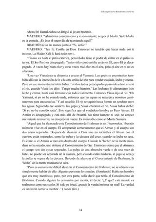El Evangelio de Sri Ramakrishna (Tomo III)




    Ahora Sri Ramakrishna se dirigió al joven brahmín.
    MAESTRO: “Abandona conocimiento y razonamiento; acepta el bhakti. Sólo bhakti
es la esencia. ¿Es éste el tercer día de tu estancia aquí?”
    BRAHMÍN (con las manos juntas): “Sí, señor.”
    MAESTRO: “Ten fe. Confía en Dios. Entonces no tendrás que hacer nada por ti
mismo. La Madre Kali lo hará todo por ti.
    “Gñana va hasta el patio exterior, pero bhakti tiene el poder de entrar en el patio in-
terior. El Ser Puro es desapegado. Tanto vidia como avidia están en Él, pero Él es desa-
pegado. A veces hay buen olor y otras veces mal olor en el aire, pero el aire en sí no es
afectado.
    “Una vez Viasadeva se disponía a cruzar el Yamuná. Las gopis se encontraban tam-
bién allí con la intención de ir a la otra orilla del río para vender cuajada, leche y crema.
Pero en ese momento no había balsa. Estaban todas preocupadas pensando cómo cruzar
el río, cuando Viasa les dijo: ‘Tengo mucha hambre.’ Las lecheras lo alimentaron con
leche y crema, hasta casi terminar con todo el alimento. Entonces Viasa dijo al río: ‘Oh
Yamuná, si yo no he comido nada, entonces que tus aguas se separen y nosotros cami-
naremos para atravesarlas.’ Y así sucedió. El río se separó hasta formar un sendero entre
las aguas. Siguiendo ese sendero, las gopis y Viasa cruzaron el río. Viasa había dicho:
‘Si yo no he comido nada’. Esto significa que el verdadero hombre es Puro Atman. El
Atman es desapegado y está más allá de Prakriti. No tiene hambre ni sed; no conoce
nacimiento ni muerte; no envejece ni muere. Es inmutable como el Monte Sumeru.
    “Aquel que ha alcanzado este Conocimiento de Brahman es un Yivanmukta, liberado
mientras vive en el cuerpo. Él comprende correctamente que el Atman y el cuerpo son
dos cosas separadas. Después de alcanzar a Dios uno no identifica el Atman con el
cuerpo; están separados, como la pulpa y la cáscara del coco, cuando su leche se seca.
Es como si el Atman se moviera dentro del cuerpo. Cuando la ‘leche’ de la mente mun-
dana se ha secado, uno obtiene el Conocimiento del Ser. Entonces siente que el Atman y
el cuerpo son dos cosas separadas. La pulpa de una almendra verde o de una nuez de
betel, no puede ser separada de la cáscara, pero cuando están maduras, el jugo se seca y
la pulpa se separa de la cáscara. Después de alcanzar el Conocimiento de Brahman, la
‘leche’ de la mente mundana se seca.
    “Pero es sumamente difícil alcanzar el Conocimiento de Brahman; no se obtiene con
simplemente hablar de ello. Algunas personas lo simulan. (Sonriendo) Había un hombre
que era muy mentiroso; pero, por otra parte, solía decir que tenía el Conocimiento de
Brahman. Cuando alguien lo censuraba por mentir, él decía: ‘¿Y qué? este mundo es
realmente como un sueño. Si todo es irreal, ¿puede la verdad misma ser real? La verdad
es tan irreal como la mentira’.” (Todos ríen.)




                                               24
 