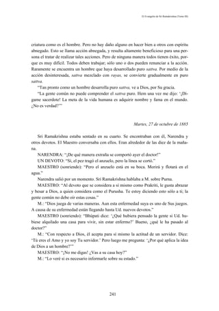 El Evangelio de Sri Ramakrishna (Tomo III)




criatura como es el hombre. Pero no hay daño alguno en hacer bien a otros con espíritu
abnegado. Esto se llama acción abnegada, y resulta altamente beneficioso para una per-
sona el tratar de realizar tales acciones. Pero de ninguna manera todos tienen éxito, por-
que es muy difícil. Todos deben trabajar; sólo uno o dos pueden renunciar a la acción.
Raramente se encuentra un hombre que haya desarrollado puro sattva. Por medio de la
acción desinteresada, sattva mezclado con rayas, se convierte gradualmente en puro
sattva.
    “Tan pronto como un hombre desarrolla puro sattva, ve a Dios, por Su gracia.
    “La gente común no puede comprender el sattva puro. Hem una vez me dijo: ‘¡Dí-
game sacerdote! La meta de la vida humana es adquirir nombre y fama en el mundo.
¿No es verdad?’”



                                                          Martes, 27 de octubre de 1885

    Sri Ramakrishna estaba sentado en su cuarto. Se encontraban con él, Narendra y
otros devotos. El Maestro conversaba con ellos. Eran alrededor de las diez de la maña-
na.
    NARENDRA: “¡De qué manera extraña se comportó ayer el doctor!”
    UN DEVOTO: “Sí, el pez tragó el anzuelo, pero la línea se cortó.”
    MAESTRO (sonriendo): “Pero el anzuelo está en su boca. Morirá y flotará en el
agua.”
    Narendra salió por un momento. Sri Ramakrishna hablaba a M. sobre Purna.
    MAESTRO: “Al devoto que se considera a sí mismo como Prakriti, le gusta abrazar
y besar a Dios, a quien considera como el Purusha. Te estoy diciendo esto sólo a ti; la
gente común no debe oír estas cosas.”
    M.: “Dios juega de varias maneras. Aun esta enfermedad suya es uno de Sus juegos.
A causa de su enfermedad están llegando hasta Ud. nuevos devotos.”
    MAESTRO (sonriendo): “Bhúpati dice: ‘¿Qué hubiera pensado la gente si Ud. hu-
biese alquilado una casa para vivir, sin estar enfermo?’ Bueno, ¿qué le ha pasado al
doctor?”
    M.: “Con respecto a Dios, él acepta para sí mismo la actitud de un servidor. Dice:
‘Tú eres el Amo y yo soy Tu servidor.’ Pero luego me pregunta: ‘¿Por qué aplica la idea
de Dios a un hombre?’”
    MAESTRO: “¡No me digas! ¿Vas a su casa hoy?”
    M.: “Lo veré si es necesario informarle sobre su estado.”




                                            241
 