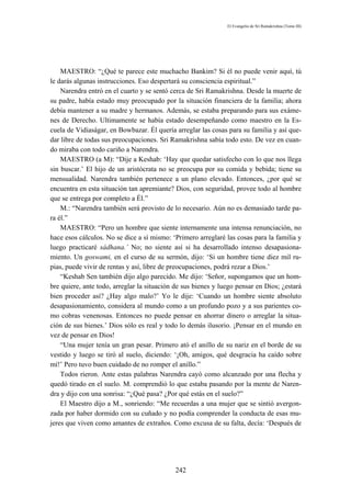 El Evangelio de Sri Ramakrishna (Tomo III)




    MAESTRO: “¿Qué te parece este muchacho Bankim? Si él no puede venir aquí, tú
le darás algunas instrucciones. Eso despertará su consciencia espiritual.”
    Narendra entró en el cuarto y se sentó cerca de Sri Ramakrishna. Desde la muerte de
su padre, había estado muy preocupado por la situación financiera de la familia; ahora
debía mantener a su madre y hermanos. Además, se estaba preparando para sus exáme-
nes de Derecho. Ultimamente se había estado desempeñando como maestro en la Es-
cuela de Vidiaságar, en Bowbazar. Él quería arreglar las cosas para su familia y así que-
dar libre de todas sus preocupaciones. Sri Ramakrishna sabía todo esto. De vez en cuan-
do miraba con todo cariño a Narendra.
    MAESTRO (a M): “Dije a Keshab: ‘Hay que quedar satisfecho con lo que nos llega
sin buscar.’ El hijo de un aristócrata no se preocupa por su comida y bebida; tiene su
mensualidad. Narendra también pertenece a un plano elevado. Entonces, ¿por qué se
encuentra en esta situación tan apremiante? Dios, con seguridad, provee todo al hombre
que se entrega por completo a Él.”
    M.: “Narendra también será provisto de lo necesario. Aún no es demasiado tarde pa-
ra él.”
    MAESTRO: “Pero un hombre que siente internamente una intensa renunciación, no
hace esos cálculos. No se dice a sí mismo: ‘Primero arreglaré las cosas para la familia y
luego practicaré sádhana.’ No; no siente así si ha desarrollado intenso desapasiona-
miento. Un goswami, en el curso de su sermón, dijo: ‘Si un hombre tiene diez mil ru-
pias, puede vivir de rentas y así, libre de preocupaciones, podrá rezar a Dios.’
    “Keshab Sen también dijo algo parecido. Me dijo: ‘Señor, supongamos que un hom-
bre quiere, ante todo, arreglar la situación de sus bienes y luego pensar en Dios; ¿estará
bien proceder así? ¿Hay algo malo?’ Yo le dije: ‘Cuando un hombre siente absoluto
desapasionamiento, considera al mundo como a un profundo pozo y a sus parientes co-
mo cobras venenosas. Entonces no puede pensar en ahorrar dinero o arreglar la situa-
ción de sus bienes.’ Dios sólo es real y todo lo demás ilusorio. ¡Pensar en el mundo en
vez de pensar en Dios!
    “Una mujer tenía un gran pesar. Primero ató el anillo de su nariz en el borde de su
vestido y luego se tiró al suelo, diciendo: ‘¡Oh, amigos, qué desgracia ha caído sobre
mí!’ Pero tuvo buen cuidado de no romper el anillo.”
    Todos rieron. Ante estas palabras Narendra cayó como alcanzado por una flecha y
quedó tirado en el suelo. M. comprendió lo que estaba pasando por la mente de Naren-
dra y dijo con una sonrisa: “¿Qué pasa? ¿Por qué estás en el suelo?”
    El Maestro dijo a M., sonriendo: “Me recuerdas a una mujer que se sintió avergon-
zada por haber dormido con su cuñado y no podía comprender la conducta de esas mu-
jeres que viven como amantes de extraños. Como excusa de su falta, decía: ‘Después de




                                            242
 