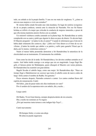 El Evangelio de Sri Ramakrishna (Tomo III)




todo, un cuñado es de la propia familia. Y aun eso me mata de vergüenza. Y, ¿cómo se
atreven esas mujeres a vivir con extraños?’
    M. mismo había estado llevando una vida mundana. En lugar de sentirse avergonza-
do de su propia conducta, sonreía ante la situación de Narendra. Por eso Sri Rama-
krishna se refirió a la mujer que criticaba la conducta de mujeres inmorales, a pesar de
que ella misma mantenía amores ilícitos con su cuñado.
    Un ministril váishnava estaba cantando en la planta baja. Sri Ramakrishna se sentía
complacido con su canto y pidió que alguien le diera un poco de dinero. Un devoto bajó.
El Maestro preguntó: “¿Cuánto le dio al cantor?” Cuando le informaron que el devoto le
había dado solamente dos centavos, dijo: “¿Sólo eso? Este dinero es el fruto de su ser-
vilismo. ¡Cuánto ha tenido que adular a su patrón y sufrir para ganarlo! Pensé que le
daría, por lo menos, veinticinco centavos.”
    Narén el menor había prometido demostrar a Sri Ramakrishna la naturaleza de la
electricidad con un instrumento. El instrumento fue exhibido.

    Eran como las dos de la tarde. Sri Ramakrishna y los devotos estaban sentados en el
cuarto. Atul había traído consigo a un amigo que era un magistrado. Luego llegó Ba-
gchi, el famoso pintor de Shikdarpara, quien obsequió al Maestro con varias pinturas.
Sri Ramakrishna las examinó con gran deleite.
    Bagchi llevaba el cabello largo, como una mujer. Sri Ramakrishna dijo: “Hace un
tiempo llegó a Dakshineswar un sanniasi que tenía el cabello como de nueve codos de
largo. Solía cantar el nombre de Radha. Era genuino.”
    Pocos minutos después, Narendra comenzó a cantar. Los cantos estaban llenos del
espíritu de renunciación. Cantó:
    Oh Señor, ¿han de pasar todos mis días totalmente en vano?
    Por el sendero de la esperanza miro con anhelo, día y noche…

   Luego cantó:

   Oh Madre, Tú mi Guía Interna, siempre despierta dentro de mi corazón;
   Día y noche me sostienes en Tu regazo.
   ¿Por qué muestras tanta ternura a este indigno hijo Tuyo?…

   Cantó nuevamente:

       Oh benigno Señor, si como una abeja
       Mi alma no puede engarzarse




                                           243
 