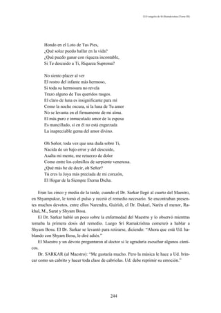 El Evangelio de Sri Ramakrishna (Tomo III)




       Hondo en el Loto de Tus Pies,
       ¿Qué solaz puedo hallar en la vida?
       ¿Qué puedo ganar con riqueza incontable,
       Si Te descuido a Ti, Riqueza Suprema?

       No siento placer al ver
       El rostro del infante más hermoso,
       Si toda su hermosura no revela
       Trazo alguno de Tus queridos rasgos.
       El claro de luna es insignificante para mí
       Como la noche oscura, si la luna de Tu amor
       No se levanta en el firmamento de mi alma.
       El más puro e inmaculado amor de la esposa
       Es mancillado, si en él no está engarzada
       La inapreciable gema del amor divino.

       Oh Señor, toda vez que una duda sobre Ti,
       Nacida de un bajo error y del descuido,
       Asalta mi mente, me retuerzo de dolor
       Como entre los colmillos de serpiente venenosa.
       ¿Qué más he de decir, oh Señor?
       Tú eres la Joya más preciada de mi corazón,
       El Hogar de la Siempre Eterna Dicha.

    Eran las cinco y media de la tarde, cuando el Dr. Sarkar llegó al cuarto del Maestro,
en Shyampukur, le tomó el pulso y recetó el remedio necesario. Se encontraban presen-
tes muchos devotos, entre ellos Narendra, Guirísh, el Dr. Dukari, Narén el menor, Ra-
khal, M., Sarat y Shyam Bosu.
    El Dr. Sarkar habló un poco sobre la enfermedad del Maestro y lo observó mientras
tomaba la primera dosis del remedio. Luego Sri Ramakrishna comenzó a hablar a
Shyam Bosu. El Dr. Sarkar se levantó para retirarse, diciendo: “Ahora que está Ud. ha-
blando con Shyam Bosu, le diré adiós.”
    El Maestro y un devoto preguntaron al doctor si le agradaría escuchar algunos cánti-
cos.
    Dr. SARKAR (al Maestro): “Me gustaría mucho. Pero la música le hace a Ud. brin-
car como un cabrito y hacer toda clase de cabriolas. Ud. debe reprimir su emoción.”




                                            244
 