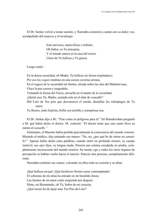El Evangelio de Sri Ramakrishna (Tomo III)




   El Dr. Sarkar volvió a tomar asiento, y Narendra comenzó a cantar con su dulce voz,
acompañado del tanpura y el mridanga:

                  Este universo, maravilloso e infinito,
                  Oh Señor, es Tu artesanía;
                  Y el mundo entero es la casa del tesoro
                  Lleno de Tu belleza y Tu gracia.

   Luego cantó:

   En la densa oscuridad, oh Madre, Tu belleza sin forma resplandece;
   Por eso los yoguis meditan en una oscura caverna serrana.
   En el regazo de la oscuridad sin límites, alzada sobre las olas del Mahanirvana,
   Fluye la paz serena e inagotable.
   Tomando la forma del Vacío, envuelta en el manto de la oscuridad,
   ¿Quién eres Tú, Madre, sentada sola en el altar de samadhi?
   Del Loto de Tus pies que desvanecen el miedo, destellan los relámpagos de Tu
          amor;
   Tu Rostro, todo Espíritu, brilla con terrible y estrepitosa risa.

    El Dr. Sarkar dijo a M.: “Este canto es peligroso para él.” Sri Ramakrishna preguntó
a M. qué había dicho el doctor. M. contestó: “El doctor teme que este canto lleve su
mente al samadhi.”
    Entretanto, el Maestro había perdido parcialmente la consciencia del mundo exterior.
Mirando al médico, dijo juntando sus manos: “No, no, ¿por qué he de entrar en samad-
hi?” Apenas había dicho estas palabras, cuando entró en profundo éxtasis; su cuerpo
inmóvil, sus ojos fijos, su lengua muda. Parecía una estatua esculpida en piedra, com-
pletamente inconsciente del mundo exterior. Su mente, ego y todos los otros órganos de
percepción se habían vuelto hacia el interior. Parecía otra persona, completamente dife-
rente.
    Narendra continuó sus cantos, volcando en ellos todo su corazón y su alma:

   ¡Qué belleza sin par! ¡Qué hechicero Rostro estoy contemplando!
   El soberano de mi alma ha entrado en mi humilde choza;
   Las fuentes de mi amor están surgiendo por doquier.
   Dime, mi Bienamado, oh Tú, Señor de mi corazón,
   ¿Qué tesoro he de dejar ante Tus Pies de Loto?




                                           245
 
