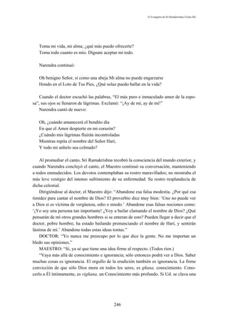 El Evangelio de Sri Ramakrishna (Tomo III)




   Toma mi vida, mi alma; ¿qué más puedo ofrecerte?
   Toma todo cuanto es mío. Dígnate aceptar mi todo.

   Narendra continuó:

   Oh benigno Señor, sí como una abeja Mi alma no puede engarzarse
   Hondo en el Loto de Tus Pies, ¿Qué solaz puedo hallar en la vida?

    Cuando el doctor escuchó las palabras, “El más puro e inmaculado amor de la espo-
sa”, sus ojos se llenaron de lágrimas. Exclamó: “¡Ay de mí, ay de mí!”
    Narendra cantó de nuevo:

   Oh, ¿cuándo amanecerá el bendito día
   En que el Amor despierte en mi corazón?
   ¿Cuándo mis lágrimas fluirán incontroladas
   Mientras repita el nombre del Señor Harí,
   Y todo mi anhelo sea colmado?

    Al promediar el canto, Sri Ramakrishna recobró la consciencia del mundo exterior, y
cuando Narendra concluyó el canto, el Maestro continuó su conversación, manteniendo
a todos enmudecidos. Los devotos contemplaban su rostro maravillados; no mostraba el
más leve vestigio del intenso sufrimiento de su enfermedad. Su rostro resplandecía de
dicha celestial.
    Dirigiéndose al doctor, el Maestro dijo: “Abandone esa falsa modestia. ¿Por qué esa
timidez para cantar el nombre de Dios? El proverbio dice muy bien: ‘Uno no puede ver
a Dios si es víctima de vergüenza, odio o miedo.’ Abandone esas falsas nociones como:
‘¡Yo soy una persona tan importante! ¿Voy a bailar clamando el nombre de Dios? ¿Qué
pensarán de mí otros grandes hombres si se enteran de esto? Pueden llegar a decir que el
doctor, pobre hombre, ha estado bailando pronunciando el nombre de Harí, y sentirán
lástima de mí.’ Abandone todas estas ideas tontas.”
    DOCTOR: “Yo nunca me preocupo por lo que dice la gente. No me importan un
bledo sus opiniones.”
    MAESTRO: “Sí, ya sé que tiene una idea firme al respecto. (Todos ríen.)
    “Vaya más allá de conocimiento e ignorancia; sólo entonces podrá ver a Dios. Saber
muchas cosas es ignorancia. El orgullo de la erudición también es ignorancia. La firme
convicción de que sólo Dios mora en todos los seres, es gñana, conocimiento. Cono-
cerlo a Él íntimamente, es vigñana, un Conocimiento más profundo. Si Ud. se clava una




                                           246
 