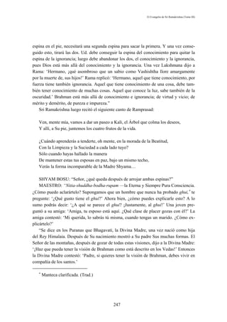 El Evangelio de Sri Ramakrishna (Tomo III)




espina en el pie, necesitará una segunda espina para sacar la primera. Y una vez conse-
guido esto, tirará las dos. Ud. debe conseguir la espina del conocimiento para quitar la
espina de la ignorancia; luego debe abandonar los dos, el conocimiento y la ignorancia,
pues Dios está más allá del conocimiento y la ignorancia. Una vez Lakshmana dijo a
Rama: ‘Hermano, ¡qué asombroso que un sabio como Vashishtha llore amargamente
por la muerte de, sus hijos!’ Rama replicó: ‘Hermano, aquel que tiene conocimiento, por
fuerza tiene también ignorancia. Aquel que tiene conocimiento de una cosa, debe tam-
bién tener conocimiento de muchas cosas. Aquel que conoce la luz, sabe también de la
oscuridad.’ Brahman está más allá de conocimiento e ignorancia; de virtud y vicio; de
mérito y demérito, de pureza e impureza.”
   Sri Ramakrishna luego recitó el siguiente canto de Ramprasad:

   Ven, mente mía, vamos a dar un paseo a Kali, el Árbol que colma los deseos,
   Y allí, a Su pie, juntemos los cuatro frutos de la vida.

   ¿Cuándo aprenderás a tenderte, oh mente, en la morada de la Beatitud,
   Con la Limpieza y la Suciedad a cada lado tuyo?
   Sólo cuando hayas hallado la manera
   De mantener estas tus esposas en paz, bajo un mismo techo,
   Verás la forma incomparable de la Madre Shyama…

    SHYAM BOSU: “Señor, ¿qué queda después de arrojar ambas espinas?”
    MAESTRO: “Nitia-shuddha-bodha-rupam —la Eterna y Siempre Pura Consciencia.
¿Cómo puedo aclarártelo? Supongamos que un hombre que nunca ha probado ghui,∗ te
pregunte: ‘¿Qué gusto tiene el ghui?’ Ahora bien, ¿cómo puedes explicarle esto? A lo
sumo podrás decir: ‘¿A qué se parece el ghui? ¡Justamente, al ghui!’ Una joven pre-
guntó a su amiga: ‘Amiga, tu esposo está aquí. ¿Qué clase de placer gozas con él?’ La
amiga contestó: ‘Mi querida, lo sabrás tú misma, cuando tengas un marido. ¿Cómo ex-
plicártelo?’
    “Se dice en los Puranas que Bhagavati, la Divina Madre, una vez nació como hija
del Rey Himalaia. Después de Su nacimiento mostró a Su padre Sus muchas formas. El
Señor de las montañas, después de gozar de todas estas visiones, dijo a la Divina Madre:
‘¡Haz que pueda tener la visión de Brahman como está descrito en los Vedas!’ Entonces
la Divina Madre contestó: ‘Padre, si quieres tener la visión de Brahman, debes vivir en
compañía de los santos.’

   ∗
       Manteca clarificada. (Trad.)




                                           247
 
