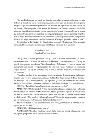 El Evangelio de Sri Ramakrishna (Tomo III)




    “Lo que Brahman es, no puede ser descrito con palabras. Alguien dijo una vez que
todo en el mundo se había vuelto impuro, como ocurre con un alimento tocado por la
lengua, y que sólo Brahman permanece sin mácula. El significado es este: Todas las
escrituras y libros sagrados —los Vedas, los Puranas, los Tantras, y otros— puede de-
cirse que han sido contaminados porque su contenido ha sido pronunciado por la lengua
de los hombres; pero lo que Brahman es, ninguna lengua aún ha sido capaz de describir.
Por lo tanto, Brahman está todavía sin contaminar. Uno no puede describir con palabras
la dicha del juego y comunión con Satchidánanda. Sólo aquel que lo ha vivido, lo sabe.”
    Dirigiéndose al Dr. Sarkar, Sri Ramakrishna continuó: “Escúcheme. Uno no puede
alcanzar el Conocimiento a menos que esté libre de egotismo. Hay un dicho:

                         ¿Cuándo seré libre?
                         Cuando el ‘yo’ cese de ser.

    ‘Yo’ y ‘mío’ —eso es ignorancia. ‘Tú’ y ‘Tuyo’ —eso es Conocimiento. Un verda-
dero devoto dice: ‘Oh Dios, Tú solo eres el Hacedor; Tú solo haces todo. Yo soy un
simple instrumento; hago lo que Tú me haces hacer. Todos estos —riqueza, bienes, más
aun, el universo mismo— Te pertenecen a Ti. Esta casa y estos parientes son solamente
Tuyos no míos. Yo soy Tu servidor; sólo es mío el derecho a servirte, de acuerdo con
Tu mandato.’
    “Aquellos que han leído unos pocos libros, no pueden desembarazarse del engrei-
miento. Una vez tuve una conversación con Kalikrishna Tagor acerca de Dios. Ensegui-
da, me dijo: ‘Yo sé todo sobre eso.’ Le repliqué: ‘¿Acaso un hombre que ha visitado
Delhi, se jacta de ello? ¿Acaso un caballero va diciendo a todos que él es un caballero?’
    SHYAM: “Pero Kalikrishna Tagor siente gran respeto por Ud.”
    MAESTRO: “¡Oh la vanidad! ¡Cómo trastorna la cabeza de una persona! Había una
barrendera en los templos de Dakshineswar. ¡Había que ver su orgullo! Y todo a causa
de unos pocos adornos. Un día acertaron a pasar ante ella, por el camino, unos hombres
y ella les gritó: ‘¡Eh, ustedes! ¡Salgan del camino!’ Si una barrendera puede expresarse
de esa manera, ¿qué podemos decir de la vanidad de otros?”
    SHYAM: “Señor, si Dios es el único que hace todo, ¿cómo es que el hombre es cas-
tigado por sus pecados?”
    MAESTRO: “¡Hablas como un joyero!”
    NARENDRA: “En otras palabras, Shyam Babu tiene una mente calculadora como
un joyero, que pesa las cosas con su delicada balanza.”




                                            248
 