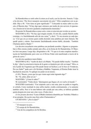 El Evangelio de Sri Ramakrishna (Tomo III)




    Sri Ramakrishna se sentó sobre la estera en el suelo, con los devotos. Sonreía. Y dijo
a los devotos: “Por favor masajeen suavemente mis pies.” Ellos cumplieron con su pe-
dido. Dijo a M.: “Esto tiene un gran significado.”11 Colocando su mano sobre su cora-
zón, el Maestro dijo: “Si hay algo aquí, entonces, por medio de este servicio, la ignoran-
cia e ilusión de los devotos quedarán completamente destruidas.”
    De pronto Sri Ramakrishna se puso serio, como si estuviera por revelar un secreto.
    MAESTRO (a M.): “No hay aquí ningún extraño. El otro día, cuando Harísh estaba
conmigo, vi a Satchidánanda salir de esta vaina,12 y decir: ‘Yo me encarno en cada épo-
ca.’ Creí que era yo mismo quien estaba diciendo estas palabras por mera fantasía. Me
quedé quieto y atento. Nuevamente Satchidánanda mismo habló, diciendo: ‘También
Chaitania adoró a Shakti’.”
    Los devotos escucharon estas palabras con profundo asombro. Algunos se pregunta-
ban si Dios mismo estaba sentado ante ellos, en la forma de Sri Ramakrishna. El Maes-
tro hizo una pausa. Luego dijo, dirigiéndose a M.: “Vi que es la más completa manifes-
tación de Satchidánanda; pero esta vez el Divino Poder está manifestado a través de la
gloria de sattva.”
    Los devotos quedaron maravillados.
    MAESTRO (a M.): “Acabo de decir a la Madre: ‘No puedo hablar mucho.’ También
le dije: ‘¡Que la consciencia interna de la gente se despierte por sólo un toque!’ Mira, es
tal el poder de Yogamaia que Ella puede lanzar un hechizo y así lo hizo en Vrindavan,
Por eso Subol13 pudo unir a Sri Krishna y Rádhika. Yogamaia, el Prístino Poder tiene la
facultad de atracción. Yo apliqué ese poder en mí mismo.
    (A M.) “Bueno, ¿crees que los que vienen aquí están logrando algo?”
    M.: “Sí, señor, debe ser así.”
    MAESTRO: “¿Cómo lo sabes?”
    M. (sonriendo): “Todos dicen: ‘Quienquiera que llegue a él, no vuelve al mundo’.”
    MAESTRO (sonriendo): “Una serpiente cazó a una rana, pero no podía ni tragarla,
ni soltarla. Como resultado la rana sufría mucho; croaba continuamente, y la serpiente
también sufría. Pero si la rana hubiera sido cazada por una cobra, se hubiera quedado
quieta después de croar una o dos veces. (Todos ríen.)
    (A los jóvenes devotos) “Lean el Bhakti-chaitania-chandrika por Trailokia. Pídanle a
él un ejemplar. Ha escrito muy bien sobre Chaitaniadeva.”
    UN DEVOTO: “¿Nos lo dará?”

   11
      El masajear sus pies.
   12
      El cuerpo de Sri Ramakrishna.
   13
      Uno de los compañeros de Sri Krishna.




                                              25
 