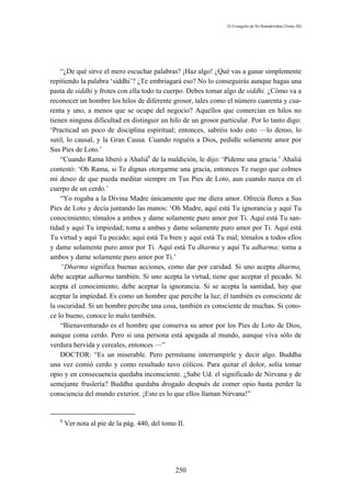 El Evangelio de Sri Ramakrishna (Tomo III)




    “¿De qué sirve el mero escuchar palabras? ¡Haz algo! ¿Qué vas a ganar simplemente
repitiendo la palabra ‘siddhi’? ¿Te embriagará eso? No lo conseguirás aunque hagas una
pasta de siddhi y frotes con ella todo tu cuerpo. Debes tomar algo de siddhi. ¿Cómo va a
reconocer un hombre los hilos de diferente grosor, tales como el número cuarenta y cua-
renta y uno, a menos que se ocupe del negocio? Aquellos que comercian en hilos no
tienen ninguna dificultad en distinguir un hilo de un grosor particular. Por lo tanto digo:
‘Practicad un poco de disciplina espiritual; entonces, sabréis todo esto —lo denso, lo
sutil, lo causal, y la Gran Causa. Cuando roguéis a Dios, pedidle solamente amor por
Sus Pies de Loto.’
    “Cuando Rama liberó a Ahaliá6 de la maldición, le dijo: ‘Pídeme una gracia.’ Ahaliá
contestó: ‘Oh Rama, si Te dignas otorgarme una gracia, entonces Te ruego que colmes
mi deseo de que pueda meditar siempre en Tus Pies de Loto, aun cuando nazca en el
cuerpo de un cerdo.’
    “Yo rogaba a la Divina Madre únicamente que me diera amor. Ofrecía flores a Sus
Pies de Loto y decía juntando las manos: ‘Oh Madre, aquí está Tu ignorancia y aquí Tu
conocimiento; tómalos a ambos y dame solamente puro amor por Ti. Aquí está Tu san-
tidad y aquí Tu impiedad; toma a ambas y dame solamente puro amor por Ti. Aquí está
Tu virtud y aquí Tu pecado; aquí está Tu bien y aquí está Tu mal; tómalos a todos ellos
y dame solamente puro amor por Ti. Aquí está Tu dharma y aquí Tu adharma; toma a
ambos y dame solamente puro amor por Ti.’
    “Dharma significa buenas acciones, como dar por caridad. Si uno acepta dharma,
debe aceptar adharma también. Si uno acepta la virtud, tiene que aceptar el pecado. Si
acepta el conocimiento, debe aceptar la ignorancia. Si se acepta la santidad, hay que
aceptar la impiedad. Es como un hombre que percibe la luz; él también es consciente de
la oscuridad. Si un hombre percibe una cosa, también es consciente de muchas. Si cono-
ce lo bueno, conoce lo malo también.
    “Bienaventurado es el hombre que conserva su amor por los Pies de Loto de Dios,
aunque coma cerdo. Pero si una persona está apegada al mundo, aunque viva sólo de
verdura hervida y cereales, entonces —”
    DOCTOR: “Es un miserable. Pero permítame interrumpirle y decir algo. Buddha
una vez comió cerdo y como resultado tuvo cólicos. Para quitar el dolor, solía tomar
opio y en consecuencia quedaba inconsciente. ¿Sabe Ud. el significado de Nirvana y de
semejante fruslería? Buddha quedaba drogado después de comer opio hasta perder la
consciencia del mundo exterior. ¡Esto es lo que ellos llaman Nirvana!”


   6
       Ver nota al pie de la pág. 440, del tomo II.




                                               250
 