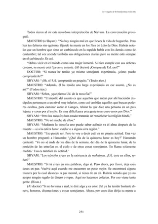 El Evangelio de Sri Ramakrishna (Tomo III)




    Todos rieron al oír esta novedosa interpretación de Nirvana. La conversación prosi-
guió.
    MAESTRO (a Shyam): “No hay ningún mal en que lleves la vida de hogareño. Pero
haz tus deberes sin egoísmo, fijando tu mente en los Pies de Loto de Dios. Habrás nota-
do que un hombre que tiene un carbúnculo en la espalda habla con los demás como de
costumbre; tal vez atiende también sus obligaciones diarias pero su mente está siempre
en el carbúnculo. Es así.
    “Debes vivir en el mundo como una mujer inmoral. Si bien cumple con sus deberes
caseros, su mente está fija en su amante. (Al doctor) ¿Comprende Ud. eso?”
    DOCTOR: “Si nunca he tenido yo mismo semejante experiencia, ¿cómo puedo
comprenderlo?”
    SHYAM: “¡Oh, sí! Ud. comprende un poquito.” (Todos ríen.)
    MAESTRO: “Además, él ha tenido una larga experiencia en ese asunto. ¿No es
así?” (Todos ríen.)
    SHYAM: “Señor, ¿qué piensa Ud. de la teosofía?”
    MAESTRO: “El meollo del asunto es que aquellos que andan por ahí haciendo dis-
cípulos pertenecen a un nivel muy inferior, como así también aquellos que buscan pode-
res ocultos, para caminar sobre el Ganges, relatar lo que dice una persona en un país
lejano, y cosas por el estilo. Es muy difícil para esta gente tener puro amor por Dios.”
    SHYAM: “Pero los teósofos han estado tratando de restablecer la religión hindú.”
    MAESTRO: “No sé mucho de ellos.”
    SHYAM: “Mediante la teosofía uno puede saber adónde va el alma después de la
muerte —si a la esfera lunar, estelar o a alguna otra región.”
    MAESTRO: “Eso puede ser. Pero te voy a decir cuál es mi propia actitud. Una vez
un hombre preguntó a Hanumán: ‘¿Qué día de la quincena lunar es hoy?’ Hanumán
contestó: ‘Yo no sé nada de los días de la semana, del día de la quincena lunar, de la
posición de las estrellas en el cielo o de otras cosas semejantes. En Rama solamente
medito.’ Esa es también mi actitud.”
    SHYAM: “Los teósofos creen en la existencia de mahatmas. ¿Ud. cree en ellos, se-
ñor?”
    MAESTRO: “Si tú crees en mis palabras, digo sí. Pero ahora, por favor, deja esas
cosas en paz. Vuelve aquí cuando me encuentre un poco mejor. Se encontrará alguna
manera por la cual alcances la paz mental, si tienes fe en mí. Habrás notado que yo no
acepto ningún regalo de dinero o ropas. Aquí no hacemos colectas. Por eso viene tanta
gente. (Risas.)
    (Al doctor) “Si no lo toma a mal, le diré algo y es esto: Ud. ya ha tenido bastante di-
nero, honores, disertaciones y cosas semejantes. Ahora, por unos días dirija su mente a




                                             251
 