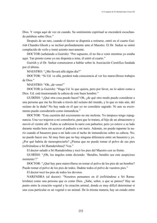 El Evangelio de Sri Ramakrishna (Tomo III)




Dios. Y venga aquí de vez en cuando. Su sentimiento espiritual se encenderá escuchan-
do palabras sobre Dios.”
    Después de un rato, cuando el doctor se disponía a retirarse, entró en el cuarto Gui-
rísh Chandra Ghosh y se inclinó profundamente ante el Maestro. El Dr. Sarkar se sintió
complacido de verlo y tomó asiento nuevamente.
    DOCTOR (señalando a Guirísh): “Por supuesto, él no iba a venir mientras yo estaba
aquí. Tan pronto como yo me disponía a irme, él entró al cuarto.”
    Guirísh y el Dr. Sarkar comenzaron a hablar sobre la Asociación Científica fundada
por el último.
    MAESTRO: “¿Me llevará allá algún día?”
    DOCTOR: “Si Ud. va allá, perderá toda consciencia al ver los maravillosos trabajos
de Dios.”
    MAESTRO: “Oh, ¡de veras!”
    DOCTOR (a Guirísh): “Haga Ud. lo que quiera, pero por favor, no lo adore como a
Dios. Ud. está trastornando la cabeza de este buen hombre.”
    GUIRÍSH: “¿Qué otra cosa puedo hacer? Oh, ¿de qué otro modo puedo considerar a
una persona que me ha llevado a través del océano del mundo, y lo que es más aún, del
océano de la duda? No hay nada en él que yo no considere sagrado. Ni aun su excre-
mento puedo considerarlo como inmundicia.”
    DOCTOR: “Esta cuestión del excremento no me molesta. Yo tampoco tengo repug-
nancia. Una vez trajeron a mi consultorio, para que lo tratara, al hijo de un almacenero y
movió el vientre allí. Todos se cubrieron la nariz con pañuelos; pero yo estuve a su lado
durante media hora sin acercar el pañuelo a mi nariz. Además, no puedo taparme la na-
riz cuando el basurero pasa a mi lado con el tacho de inmundicias sobre su cabeza. No;
no puedo hacer eso. Sé muy bien que no hay ninguna diferencia entre un basurero y yo.
¿Por qué habría de menospreciarlo? ¿Piensa que no puedo tomar el polvo de sus pies
(refiriéndose a Sri Ramakrishna)? Vea.”
    El doctor saludó a Sri Ramakrishna y tocó los pies del Maestro con su frente.
    GUIRÍSH: “¡Oh, los ángeles están diciendo: ‘Bendito, bendito sea este auspicioso
momento’!”
    DOCTOR: “¿Qué hay para maravillarse en tomar el polvo de los pies de un hombre?
Puedo tomar el polvo de los pies de todos. Dadme todos el polvo de vuestros pies.”
    El doctor tocó los pies de todos los devotos.
    NARENDRA (al doctor): “Nosotros pensamos en él (refiriéndose a Sri Rama-
krishna) como una persona que es como Dios. ¿Sabe, señor, a que se parece? Hay un
punto entre la creación vegetal y la creación animal, donde es muy difícil determinar si
una cosa particular es un vegetal o un animal. De la misma manera, hay un estado entre




                                            252
 