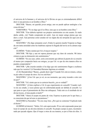 El Evangelio de Sri Ramakrishna (Tomo III)




el universo de lo humano y el universo de lo Divino en que es extremadamente difícil
decir si una persona es un hombre o Dios.”
    DOCTOR: “Bueno, mi querido joven amigo, uno no puede aplicar analogías a las
cosas divinas.”
    NARENDRA: “Yo no digo que él es Dios; sino que es un hombre como Dios.”
    DOCTOR: “Uno debería reprimir sus propios sentimientos en este asunto. Es malo
darles salida. ¡Ay! Nadie comprende mí sentir. Aun mi mejor amigo piensa que soy
duro y cruel. Aun personas como ustedes tal vez algún día me arrojarán de aquí con un
puntapié.”
    MAESTRO: “¡No diga semejante cosa! ¡Todos lo quieren mucho! Esperan su llega-
da con tanta ansiedad como las madrinas esperan la llegada del novio en la cámara nup-
cial.”
    GUIRÍSH: “Todos sienten por Ud. el mayor respeto.”
    DOCTOR: “Mi hijo y aun mi esposa piensan que soy duro de corazón. Mi único
crimen es que no demuestro mis sentimientos.”
    GUIRÍSH: “En ese caso, señor, sería conveniente que abriera la puerta de su corazón
al menos por compasión hacia sus amigos, ya que Ud. ve que de otra manera ellos no
pueden comprenderle.”
    DOCTOR: “¿Me creerán ustedes si les digo que mis sentimientos llegan a exaltarse
más que los vuestros? (A Narendra) Derramo lágrimas en soledad.
    (A Sri Ramakrishna) “Bueno, ¿puedo decir algo? Cuando Ud. está en éxtasis, coloca
su pie sobre el cuerpo de otros. Eso no está bien.”
    MAESTRO: “¿Cree Ud. que yo sé, en ese momento, que estoy tocando a otro con
mi pie?”
    DOCTOR: “Ud. siente que no es correcto hacerlo, ¿no es verdad?”
    MAESTRO: “¿Cómo explicar a Ud. lo que experimento en samadhi? Cuando vuel-
vo de ese estado, a veces pienso que mi enfermedad pueda ser debida al samadhi. Lo
que pasa es que el pensamiento de Dios me enloquece. Todo esto es el resultado de mi
divina locura. ¿Cómo puedo evitarlo?”
    DOCTOR: “Ahora él acepta mi punto de vista. Expresa su pesar por lo que hace, y
es consciente de que tal acto es pecaminoso.”
    MAESTRO (a Narendra): “Tú eres muy listo. ¿Por qué no contestas? Explícale todo
al doctor.”
    GUIRÍSH (al doctor): “Señor, Ud. está equivocado. Él no está expresando pesar por
tocar el cuerpo de sus devotos durante el samadhi. Su propio cuerpo es puro, incontami-
nado por pecado alguno. Que él toque a otros de esa manera, es por el bien de ellos. A




                                           253
 