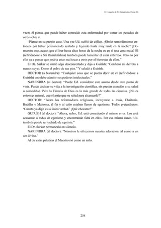 El Evangelio de Sri Ramakrishna (Tomo III)




veces él piensa que puede haber contraído esta enfermedad por tomar los pecados de
otros sobre sí.
    “Piense en su propio caso. Una vez Ud. sufrió de cólico. ¿Sintió remordimiento en-
tonces por haber permanecido sentado y leyendo hasta muy tarde en la noche? ¿De-
muestra eso, acaso, que el leer hasta altas horas de la noche es en sí una cosa mala? Él
(refiriéndose a Sri Ramakrishna) también puede lamentar el estar enfermo. Pero no por
ello va a pensar que podría estar mal tocar a otros por el bienestar de ellos.”
    El Dr. Sarkar se sintió algo desconcertado y dijo a Guirísh: “Confieso mi derrota a
manos suyas. Deme el polvo de sus pies.” Y saludó a Guirísh.
    DOCTOR (a Narendra): “Cualquier cosa que se pueda decir de él (refiriéndose a
Guirísh) uno debe admitir sus poderes intelectuales.”
    NARENDRA (al doctor): “Puede Ud. considerar este asunto desde otro punto de
vista. Puede dedicar su vida a la investigación científica, sin prestar atención a su salud
o comodidad. Pero la Ciencia de Dios es la más grande de todas las ciencias. ¿No es
entonces natural, que él arriesgue su salud para alcanzarlo?”
    DOCTOR: “Todos los reformadores religiosos, incluyendo a Jesús, Chaitania,
Buddha y Mahoma, al fin y al cabo estaban llenos de egotismo. Todos pretendieron:
‘Cuanto yo digo es la única verdad.’ ¡Qué chocante!”
    GUIRÍSH (al doctor): “Ahora, señor, Ud. está cometiendo el mismo error. Los está
acusando a todos de egotismo y encontrando falta en ellos. Por esa misma razón, Ud.
también puede ser tachado de egotista.”
    El Dr. Sarkar permaneció en silencio.
    NARENDRA (al doctor): “Nosotros le ofrecemos nuestra adoración tal como a un
ser divino.”
    Al oír estas palabras el Maestro rió como un niño.




                                             254
 