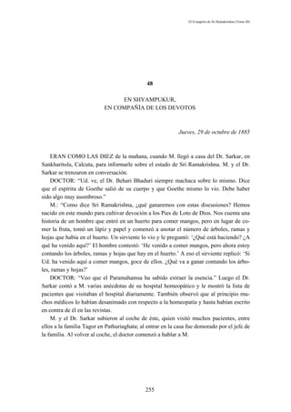 El Evangelio de Sri Ramakrishna (Tomo III)




                                              48

                                EN SHYAMPUKUR,
                           EN COMPAÑÍA DE LOS DEVOTOS



                                                           Jueves, 29 de octubre de 1885



    ERAN COMO LAS DIEZ de la mañana, cuando M. llegó a casa del Dr. Sarkar, en
Sankharitola, Calcuta, para informarle sobre el estado de Sri Ramakrishna. M. y el Dr.
Sarkar se trenzaron en conversación.
    DOCTOR: “Ud. ve, el Dr. Behari Bhaduri siempre machaca sobre lo mismo. Dice
que el espíritu de Goethe salió de su cuerpo y que Goethe mismo lo vio. Debe haber
sido algo muy asombroso.”
    M.: “Como dice Sri Ramakrishna, ¿qué ganaremos con estas discusiones? Hemos
nacido en este mundo para cultivar devoción a los Pies de Loto de Dios. Nos cuenta una
historia de un hombre que entró en un huerto para comer mangos, pero en lugar de co-
mer la fruta, tomó un lápiz y papel y comenzó a anotar el número de árboles, ramas y
hojas que había en el huerto. Un sirviente lo vio y le preguntó: ‘¿Qué está haciendo? ¿A
qué ha venido aquí?’ El hombre contestó: ‘He venido a comer mangos, pero ahora estoy
contando los árboles, ramas y hojas que hay en el huerto.’ A eso el sirviente replicó: ‘Si
Ud. ha venido aquí a comer mangos, goce de ellos. ¿Qué va a ganar contando los árbo-
les, ramas y hojas?’
    DOCTOR: “Veo que el Paramahamsa ha sabido extraer la esencia.” Luego el Dr.
Sarkar contó a M. varias anécdotas de su hospital homeopático y le mostró la lista de
pacientes que visitaban el hospital diariamente. También observó que al principio mu-
chos médicos lo habían desanimado con respecto a la homeopatía y hasta habían escrito
en contra de él en las revistas.
    M. y el Dr. Sarkar subieron al coche de éste, quien visitó muchos pacientes, entre
ellos a la familia Tagor en Pathuriaghata; al entrar en la casa fue demorado por el jefe de
la familia. Al volver al coche, el doctor comenzó a hablar a M.




                                             255
 
