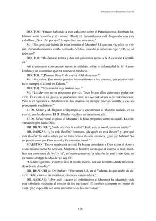 El Evangelio de Sri Ramakrishna (Tomo III)




    DOCTOR: “Estuve hablando a este caballero sobre el Paramahamsa. También ha-
blamos sobre teosofía y el Coronel Olcott. El Paramahamsa está disgustado con este
caballero. ¿Sabe Ud. por qué? Porque dice que sabe todo.”
    M.: “No, ¿por qué habría de estar enojado el Maestro? Sé que una vez ellos se vie-
ron. Paramahamsadeva estaba hablando de Dios, cuando el caballero dijo: ‘¡Oh, sí, sé
todo eso!’
    DOCTOR: “Ha donado treinta y dos mil quinientas rupias a la Asociación Científi-
ca.”
    Así continuaron conversando mientras andaban, sobre la enfermedad de Sri Rama-
krishna y de la atención que era necesario brindarle.
    DOCTOR: “¿Piensan llevarlo de vuelta a Dakshineswar?”
    M.: “No, señor. Eso traería grandes inconvenientes a los devotos, que pueden visi-
tarlo siempre, si él está en Calcuta.”
    DOCTOR: “Pero resulta muy costoso aquí.”
    M.: “Los devotos no se preocupan por eso. Todo lo que ellos quieren es poder ser-
virle. En cuanto a los gastos, se producirán tanto si vive en Calcuta o en Dakshineswar.
Pero si él regresara a Dakshineswar, los devotos no siempre podrían visitarle y eso les
preocuparía muchísimo.”
    El Dr. Sarkar y M. llegaron a Shyampukur y encontraron al Maestro sentado, en su
cuarto, con los devotos. El Dr. Bhaduri también se encontraba allí.
    El Dr. Sarkar tomó el pulso al Maestro y le hizo preguntas sobre su estado. La con-
versación giró hacia Dios.
    DR. BHADURI: “¿Puedo decirles la verdad? Todo esto es irreal, como un sueño.”
    DR. SARKAR: “¿Es todo ilusión? Entonces, ¿de quién es esta ilusión? y ¿por qué
esta ilusión? Si todos saben que se trata de una ilusión, entonces, ¿por qué hablan? Yo
no puedo creer que Dios es real y Su creación, irreal.”
    MAESTRO: “Esa es una buena actitud. Es bueno considerar a Dios como el Amo y
a uno mismo como Su servidor. Mientras el hombre sienta que el cuerpo es real; mien-
tras sea consciente de ‘yo’ y ‘tú’, es bueno conservar la relación de amo y servidor; no
es bueno albergar la idea de ‘yo soy Él’.
    “Os diré algo más. Vosotros veis el mismo cuarto, sea que lo miréis desde un costa-
do o desde el medio.”
    DR. BHADURI (al Dr. Sarkar): “Encontrará Ud. en el Vedanta, lo que acabo de de-
cirle. Debe estudiar las escrituras; entonces comprenderá.”
    DR. SARKAR: “¿Por qué? ¿Acaso él (refiriéndose al Maestro) ha adquirido toda
esta sabiduría mediante el estudio de las escrituras? El también comparte mi punto de
vista. ¿No es posible ser sabio sin haber leído las escrituras?”




                                           256
 