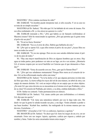 El Evangelio de Sri Ramakrishna (Tomo III)




    MAESTRO: “¡Pero cuántas escrituras he oído!”
    DR. SARKAR: “Un hombre puede interpretar mal, si sólo escucha. Y en su caso no
se trata de un simple escuchar.”
    MAESTRO (al Dr. Sarkar): “He oído que Ud. ha hablado de mí como de insano. Por
eso ellos (señalando a M. y a los otros) no quieren ir a verlo.”
    DR. SARKAR (mirando a M.): “¿Por qué habría yo de llamarle (refiriéndose al
Maestro) insano? Sólo he mencionado su egotismo. ¿Por qué permite que la gente tome
el polvo de sus pies?”
    M.: “Si así no fuera, llorarían.”
    DR. SARKAR: “Eso es el error de ellos. Habría que hablarles de esto.”
    M: “¿Por qué se opone Ud. a que ellos tomen el polvo de sus pies? ¿Acaso Dios no
mora en todos los seres?”
    DR. SARKAR: “Yo no me opongo. Pero en ese caso ustedes deberían tomar el pol-
vo de los pies de todos.”
    M.: “Hay una mayor manifestación de Dios en algunos hombres que en otros. Hay
agua en todas partes; pero podemos ver más en un lago, un río o un océano. ¿Mostraría
Ud. el mismo respeto por un novel bachiller en Ciencias que el que demuestra a Fara-
day?”
    DR. SARKAR: “Estoy de acuerdo con eso. Pero, ¿por qué lo llaman Dios?”
    M.: “¿Por qué nos saludamos mutuamente? Porque Dios mora en el corazón de to-
dos. Ud. no ha reflexionado mucho sobre este tema.”
    MAESTRO (al Dr. Sarkar): “Ya le he dicho a Ud. que algunas personas revelan más
de Dios que otras. La tierra refleja los rayos del sol de una manera, un árbol de otra y un
espejo de manera distinta. Ud. verá un mejor reflejo en un espejo que en otros objetos.
¿No nota Ud. que estos devotos no se encuentran en el mismo nivel que Prahlada y otros
de su clase? El corazón de Prahlada, por entero, y su alma, estaban dedicados a Dios.”
    El Dr. Sarkar no contestó. Todos permanecieron en silencio.
    MAESTRO (al Dr. Sarkar): “Ud. siente cariño por esto (refiriéndose a sí mismo).
Ud. dijo que me quería.”
    DR. SARKAR: “Ud. tiene una naturaleza infantil; por eso le digo todo esto. Me
duele ver que la gente lo saluda tocando sus pies, y me digo: ‘Están echando a perder a
tan buen hombre.’ Keshab Sen, también, fue malogrado de la misma manera por sus
devotos. Escúcheme —”
    MAESTRO: “¿Escuchar a Ud.? Ud. es codicioso, lujurioso y egotista.”
    DR. BHADURI (al Dr. Sarkar): “Es decir que Ud. tiene los rasgos de un yiva, un ser
encarnado. Estos son sus rasgos: lujuria, egotismo, codicia por riqueza y anhelo por
nombre y fama. Todos los seres encarnados tienen estos rasgos.”




                                             257
 