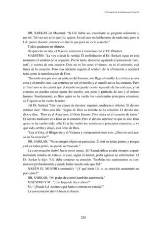 El Evangelio de Sri Ramakrishna (Tomo III)




    DR. SARKAR (al Maestro): “Si Ud. habla así, examinaré su garganta solamente y
me iré. Tal vez eso es lo que Ud. quiere. En tal caso no hablaremos de nada más; pero si
Ud. quiere discutir, entonces le diré lo que para mí es lo correcto.”
    Todos quedaron en silencio.
    Después de un rato, el Maestro comenzó a conversar con el Dr. Bhaduri.
    MAESTRO: “Le voy a decir la verdad. Él (refiriéndose al Dr. Sarkar) sigue en este
momento el sendero de la negación. Por lo tanto, discierne siguiendo el proceso de ‘neti,
neti’, y razona de esta manera: Dios no es los seres vivientes; no es el universo; está
fuera de la creación. Pero más adelante seguirá el sendero de la afirmación y aceptará
todo como la manifestación de Dios.
    “Sacando una por una las cortezas del banano, uno llega al meollo. La corteza es una
cosa y el meollo otra. Las cortezas no son el meollo y el meollo no es las cortezas. Pero
al final uno se da cuenta que el meollo no puede existir separado de las cortezas, y las
cortezas no pueden existir aparte del meollo; son parte y partícula de uno y el mismo
banano. Similarmente, es Dios quien se ha vuelto los veinticuatro principios cósmicos;
es Él quien se ha vuelto hombre.
    (Al Dr. Sarkar) “Hay tres clases de devotos: superior, mediocre e inferior. El devoto
inferior dice: ‘Dios está allá.’ Según él, Dios es distinto de Su creación. El devoto me-
diocre dice: ‘Dios es el Antariami, el Guía Interno. Dios mora en el corazón de todos.’
El devoto mediocre ve a Dios en el corazón. Pero el devoto superior ve que es sólo Dios
quien se ha vuelto todo; sólo El se ha vuelto los veinticuatro principios cósmicos, y ve
que todo, arriba y abajo, está lleno de Dios.
    “Lea el Gita, el Bhágavata y el Vedanta y comprenderá todo esto. ¿Dios no está aca-
so en Su creación?”
    DR. SARKAR: “No en ningún objeto en particular. Él está en todas partes, y porque
está en todas partes, no puede ser buscado.”
    La conversación derivó hacia otros temas. Sri Ramakrishna estaba siempre experi-
mentando estados de éxtasis, lo cual, según el doctor, podía agravar su enfermedad. El
Dr. Sarkar le dijo: “Ud. debe contener su emoción. También mis sentimientos se con-
mueven profundamente y puedo bailar mucho más que Ud.”
    NARÉN EL MENOR (sonriendo): “¿Y qué haría Ud. si su emoción aumentara un
poco más?”
    DR. SARKAR: “Mi poder de control también aumentaría.”
    MAESTRO Y M.: “¡Eso lo puede decir ahora!”
    M.: “¿Puede Ud. decirnos qué haría si entrara en éxtasis?”
    La conversación derivó hacia el dinero.




                                            258
 