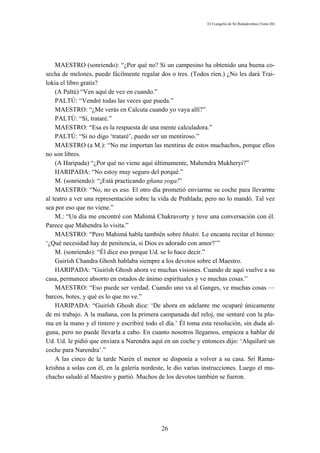 El Evangelio de Sri Ramakrishna (Tomo III)




    MAESTRO (sonriendo): “¿Por qué no? Si un campesino ha obtenido una buena co-
secha de melones, puede fácilmente regalar dos o tres. (Todos ríen.) ¿No les dará Trai-
lokia el libro gratis?
    (A Paltú) “Ven aquí de vez en cuando.”
    PALTÚ: “Vendré todas las veces que pueda.”
    MAESTRO: “¿Me verás en Calcuta cuando yo vaya allí?”
    PALTÚ: “Sí, trataré.”
    MAESTRO: “Esa es la respuesta de una mente calculadora.”
    PALTÚ: “Si no digo ‘trataré’, puedo ser un mentiroso.”
    MAESTRO (a M.): “No me importan las mentiras de estos muchachos, porque ellos
no son libres.
    (A Haripada) “¿Por qué no viene aquí últimamente, Mahendra Mukheryi?”
    HARIPADA: “No estoy muy seguro del porqué.”
    M. (sonriendo): “¡Está practicando gñana yoga!”
    MAESTRO: “No, no es eso. El otro día prometió enviarme su coche para llevarme
al teatro a ver una representación sobre la vida de Prahlada; pero no lo mandó. Tal vez
sea por eso que no viene.”
    M.: “Un día me encontré con Mahimá Chakravorty y tuve una conversación con él.
Parece que Mahendra lo visita.”
    MAESTRO: “Pero Mahimá habla también sobre bhakti. Le encanta recitar el himno:
‘¿Qué necesidad hay de penitencia, si Dios es adorado con amor?’”
    M. (sonriendo): “Él dice eso porque Ud. se lo hace decir.”
    Guirísh Chandra Ghosh hablaba siempre a los devotos sobre el Maestro.
    HARIPADA: “Guirísh Ghosh ahora ve muchas visiones. Cuando de aquí vuelve a su
casa, permanece absorto en estados de ánimo espirituales y ve muchas cosas.”
    MAESTRO: “Eso puede ser verdad. Cuando uno va al Ganges, ve muchas cosas —
barcos, botes, y qué es lo que no ve.”
    HARIPADA: “Guirísh Ghosh dice: ‘De ahora en adelante me ocuparé únicamente
de mi trabajo. A la mañana, con la primera campanada del reloj, me sentaré con la plu-
ma en la mano y el tintero y escribiré todo el día.’ Él toma esta resolución, sin duda al-
guna, pero no puede llevarla a cabo. En cuanto nosotros llegamos, empieza a hablar de
Ud. Ud. le pidió que enviara a Narendra aquí en un coche y entonces dijo: ‘Alquilaré un
coche para Narendra’.”
    A las cinco de la tarde Narén el menor se disponía a volver a su casa. Sri Rama-
krishna a solas con él, en la galería nordeste, le dio varias instrucciones. Luego el mu-
chacho saludó al Maestro y partió. Muchos de los devotos también se fueron.




                                             26
 