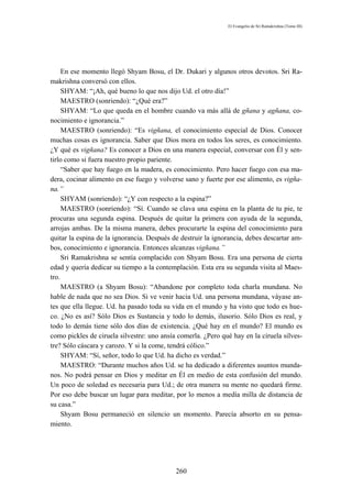 El Evangelio de Sri Ramakrishna (Tomo III)




     En ese momento llegó Shyam Bosu, el Dr. Dukari y algunos otros devotos. Sri Ra-
makrishna conversó con ellos.
     SHYAM: “¡Ah, qué bueno lo que nos dijo Ud. el otro día!”
     MAESTRO (sonriendo): “¿Qué era?”
     SHYAM: “Lo que queda en el hombre cuando va más allá de gñana y agñana, co-
nocimiento e ignorancia.”
     MAESTRO (sonriendo): “Es vigñana, el conocimiento especial de Dios. Conocer
muchas cosas es ignorancia. Saber que Dios mora en todos los seres, es conocimiento.
¿Y qué es vigñana? Es conocer a Dios en una manera especial, conversar con Él y sen-
tirlo como si fuera nuestro propio pariente.
     “Saber que hay fuego en la madera, es conocimiento. Pero hacer fuego con esa ma-
dera, cocinar alimento en ese fuego y volverse sano y fuerte por ese alimento, es vigña-
na.”
     SHYAM (sonriendo): “¿Y con respecto a la espina?”
     MAESTRO (sonriendo): “Sí. Cuando se clava una espina en la planta de tu pie, te
procuras una segunda espina. Después de quitar la primera con ayuda de la segunda,
arrojas ambas. De la misma manera, debes procurarte la espina del conocimiento para
quitar la espina de la ignorancia. Después de destruir la ignorancia, debes descartar am-
bos, conocimiento e ignorancia. Entonces alcanzas vigñana.”
     Sri Ramakrishna se sentía complacido con Shyam Bosu. Era una persona de cierta
edad y quería dedicar su tiempo a la contemplación. Esta era su segunda visita al Maes-
tro.
     MAESTRO (a Shyam Bosu): “Abandone por completo toda charla mundana. No
hable de nada que no sea Dios. Si ve venir hacia Ud. una persona mundana, váyase an-
tes que ella llegue. Ud. ha pasado toda su vida en el mundo y ha visto que todo es hue-
co. ¿No es así? Sólo Dios es Sustancia y todo lo demás, ilusorio. Sólo Dios es real, y
todo lo demás tiene sólo dos días de existencia. ¿Qué hay en el mundo? El mundo es
como pickles de ciruela silvestre: uno ansía comerla. ¿Pero qué hay en la ciruela silves-
tre? Sólo cáscara y carozo. Y si la come, tendrá cólico.”
     SHYAM: “Sí, señor, todo lo que Ud. ha dicho es verdad.”
     MAESTRO: “Durante muchos años Ud. se ha dedicado a diferentes asuntos munda-
nos. No podrá pensar en Dios y meditar en Él en medio de esta confusión del mundo.
Un poco de soledad es necesaria para Ud.; de otra manera su mente no quedará firme.
Por eso debe buscar un lugar para meditar, por lo menos a medía milla de distancia de
su casa.”
     Shyam Bosu permaneció en silencio un momento. Parecía absorto en su pensa-
miento.




                                            260
 