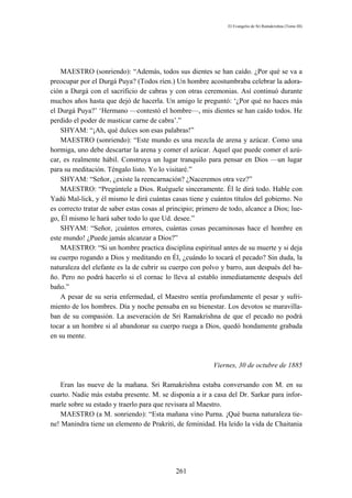 El Evangelio de Sri Ramakrishna (Tomo III)




    MAESTRO (sonriendo): “Además, todos sus dientes se han caído. ¿Por qué se va a
preocupar por el Durgá Puya? (Todos ríen.) Un hombre acostumbraba celebrar la adora-
ción a Durgá con el sacrificio de cabras y con otras ceremonias. Así continuó durante
muchos años hasta que dejó de hacerla. Un amigo le preguntó: ‘¿Por qué no haces más
el Durgá Puya?’ ‘Hermano —contestó el hombre—, mis dientes se han caído todos. He
perdido el poder de masticar carne de cabra’.”
    SHYAM: “¡Ah, qué dulces son esas palabras!”
    MAESTRO (sonriendo): “Este mundo es una mezcla de arena y azúcar. Como una
hormiga, uno debe descartar la arena y comer el azúcar. Aquel que puede comer el azú-
car, es realmente hábil. Construya un lugar tranquilo para pensar en Dios —un lugar
para su meditación. Téngalo listo. Yo lo visitaré.”
    SHYAM: “Señor, ¿existe la reencarnación? ¿Naceremos otra vez?”
    MAESTRO: “Pregúntele a Dios. Ruéguele sinceramente. Él le dirá todo. Hable con
Yadú Mal-lick, y él mismo le dirá cuántas casas tiene y cuántos títulos del gobierno. No
es correcto tratar de saber estas cosas al principio; primero de todo, alcance a Dios; lue-
go, Él mismo le hará saber todo lo que Ud. desee.”
    SHYAM: “Señor, ¡cuántos errores, cuántas cosas pecaminosas hace el hombre en
este mundo! ¿Puede jamás alcanzar a Dios?”
    MAESTRO: “Si un hombre practica disciplina espiritual antes de su muerte y si deja
su cuerpo rogando a Dios y meditando en Él, ¿cuándo lo tocará el pecado? Sin duda, la
naturaleza del elefante es la de cubrir su cuerpo con polvo y barro, aun después del ba-
ño. Pero no podrá hacerlo si el cornac lo lleva al establo inmediatamente después del
baño.”
    A pesar de su seria enfermedad, el Maestro sentía profundamente el pesar y sufri-
miento de los hombres. Día y noche pensaba en su bienestar. Los devotos se maravilla-
ban de su compasión. La aseveración de Sri Ramakrishna de que el pecado no podrá
tocar a un hombre si al abandonar su cuerpo ruega a Dios, quedó hondamente grabada
en su mente.



                                                          Viernes, 30 de octubre de 1885

   Eran las nueve de la mañana. Sri Ramakrishna estaba conversando con M. en su
cuarto. Nadie más estaba presente. M. se disponía a ir a casa del Dr. Sarkar para infor-
marle sobre su estado y traerlo para que revisara al Maestro.
   MAESTRO (a M. sonriendo): “Esta mañana vino Purna. ¡Qué buena naturaleza tie-
ne! Manindra tiene un elemento de Prakriti, de feminidad. Ha leído la vida de Chaitania




                                             261
 