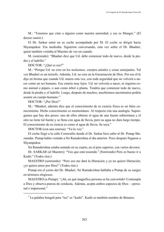 El Evangelio de Sri Ramakrishna (Tomo III)




    M.: “Tenemos que citar a alguien como nuestra autoridad; y ese es Munger.” (El
doctor sonrió.)
    El Dr. Sarkar entró en su coche acompañado por M. El coche se dirigió hacia
Shyampukur. Era mediodía. Siguieron conversando, esta vez sobre el Dr. Bhaduri,
quien también visitaba al Maestro de vez en cuando.
    M. (sonriendo): “Bhaduri dice que Ud. debe comenzar todo de nuevo, desde la pie-
dra y el ladrillo.”
    DOCTOR: “¿Qué es eso?”
    M.: “Porque Ud. no cree en los mahatmas, cuerpos astrales y cosas semejantes. Tal
vez Bhaduri es un teósofo. Además, Ud. no cree en la Encarnación de Dios. Por eso él le
dijo en broma que cuando Ud. muera esta vez, con toda seguridad que no volverá a na-
cer como un ser humano. Eso estaría muy lejos. Ud. no volvería a nacer, ni siquiera co-
mo animal o pájaro, o aun como árbol o planta. Tendría que comenzar todo de nuevo,
desde la piedra y el ladrillo. Luego, después de muchos, muchísimos nacimientos podría
asumir un cuerpo humano.”
    DOCTOR: “¡Por Dios!”
    M.: “Bhaduri, además dice que el conocimiento de su ciencia física es un falso co-
nocimiento. Dicho conocimiento es momentáneo. Al respecto cita una analogía. Supon-
gamos que hay dos pozos: uno de ellos obtiene el agua de una fuente subterránea y el
otro no tiene tal fuente y se llena con agua de lluvia, pero su agua no dura largo tiempo.
El conocimiento de su ciencia es como el agua de lluvia. Se seca.”
    DOCTOR (con una sonrisa): “Ya lo veo.”
    El coche llegó a la calle Cornwallis donde el Dr. Sarkar hizo subir al Dr. Pratap Ma-
zumdar. Pratap había visitado a Sri Ramakrishna el día anterior. Poco después llegaron a
Shyampukur.
    Sri Ramakrishna estaba sentado en su cuarto, en el piso superior, con varios devotos.
    Dr. SARKAR (al Maestro): “Veo que está tosiendo.2 (Sonriendo) Pero es bueno ir a
Kashi.” (Todos ríen.)
    MAESTRO (sonriendo): “Pero eso me dará la liberación y yo no quiero liberación;
¡yo quiero amor por Dios!” (Todos ríen.)
    Pratap era el yerno del Dr. Bhaduri. Sri Ramakrishna hablaba a Pratap de su suegro
en términos elogiosos.
    MAESTRO (a Pratap): “¡Ah, en qué magnífica persona se ha convertido! Contempla
a Dios y observa pureza de conducta. Además, acepta ambos aspectos de Dios —perso-
nal e impersonal.”

   2
       La palabra bengalí para “tos” es “kashi”. Kashi es también nombre de Benares.




                                             263
 