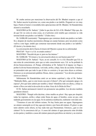 El Evangelio de Sri Ramakrishna (Tomo III)




    M. estaba ansioso por mencionar la observación del Dr. Bhaduri respecto a que el
Dr. Sarkar nacería la próxima vez, como una piedra o un ladrillo. Preguntó en voz muy
baja a Narén el menor si recordaba tales apreciaciones del Dr. Bhaduri. Sri Ramakrishna
alcanzó a escucharlo.
    MAESTRO (al Dr. Sarkar): “¿Sabe lo que dice de Ud. el Dr. Bhaduri? Dijo que, da-
do que Ud. no creía en estas cosas, en el próximo ciclo tendría que comenzar su vida
terrenal desde una piedra o un ladrillo.” (Todos ríen.)
    Dr. SARKAR (sonriendo): “Supongamos que comience desde una piedra o un ladri-
llo y después de muchos nacimientos obtenga un cuerpo humano; pero tan pronto como
vuelva a este lugar, tendré que comenzar nuevamente desde una piedra o un ladrillo.”
(El doctor y los demás ríen.)
    La conversación derivó hacia el éxtasis del Maestro a pesar de su enfermedad.
    PRATAP: “Ayer vi a Ud. en estado extático.”
    MAESTRO: “Sucedió de por sí; pero no fue intenso.”
    Dr. SARKAR: “El éxtasis y la conversación ahora no son buenos para Ud.”
    MAESTRO (al Dr. Sarkar): “Ayer, en mi samadhi, lo vi a Ud. Descubrí que Ud. es
una mina de conocimiento; pero que es todo conocimiento seco. Ud. no ha probado la
divina bienaventuranza. (A Pratap, refiriéndose al Dr. Sarkar) Si él alguna vez llega a
probar la divina bienaventuranza, verá todo, arriba y abajo, lleno de esa dicha. Entonces
no pretenderá más que todo lo que él dice es correcto y lo que otros dicen es erróneo.
Entonces ya no pronunciará palabras filosas, duras y punzantes.” Los devotos permane-
cieron en silencio.
    Súbitamente Sri Ramakrishna entró en un ánimo espiritual y dijo al Dr. Sarkar:
“Mahindra Babu, ¿qué es esta locura suya por el dinero? ¿Por qué semejante apego a la
esposa? ¿Por qué tanto anhelo por nombre y fama? Abandone todo eso ahora, y dirija su
mente a Dios con toda la devoción de su alma. Goce de la Dicha de Dios.”
    El Dr. Sarkar permaneció inmóvil sin pronunciar una palabra. Los devotos también
guardaron silencio.
    MAESTRO: “Nangtá solía decirme, cómo medita un gñani: Hay agua por doquier;
todas las regiones, arriba y abajo están llenas de agua; el hombre, como un pez, está
nadando gozosamente en esa agua. En la auténtica meditación, realmente verá todo esto.
    “Tomemos el caso del infinito océano. No hay límite para sus aguas. Supongamos
un cántaro sumergido en él; hay agua por dentro y por fuera del cántaro. El gñani ve que
tanto adentro como afuera, no hay nada más que Paramatman. Entonces, ¿qué es este
cántaro? Es la consciencia del yo. A causa del cántaro el agua parecería estar dividida
en dos partes y también a causa del cántaro parecería percibirse un interior y un exterior.




                                             264
 