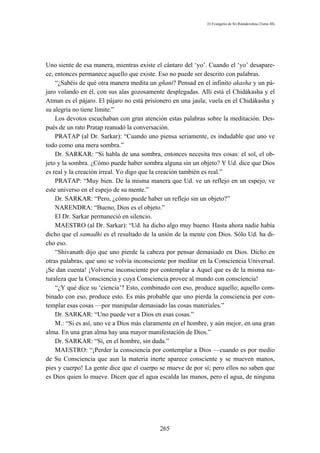 El Evangelio de Sri Ramakrishna (Tomo III)




Uno siente de esa manera, mientras existe el cántaro del ‘yo’. Cuando el ‘yo’ desapare-
ce, entonces permanece aquello que existe. Eso no puede ser descrito con palabras.
    “¿Sabéis de qué otra manera medita un gñani? Pensad en el infinito akasha y un pá-
jaro volando en él, con sus alas gozosamente desplegadas. Allí está el Chidákasha y el
Atman es el pájaro. El pájaro no está prisionero en una jaula; vuela en el Chidákasha y
su alegría no tiene límite.”
    Los devotos escuchaban con gran atención estas palabras sobre la meditación. Des-
pués de un rato Pratap reanudó la conversación.
    PRATAP (al Dr. Sarkar): “Cuando uno piensa seriamente, es indudable que uno ve
todo como una mera sombra.”
    Dr. SARKAR: “Si habla de una sombra, entonces necesita tres cosas: el sol, el ob-
jeto y la sombra. ¿Cómo puede haber sombra alguna sin un objeto? Y Ud. dice que Dios
es real y la creación irreal. Yo digo que la creación también es real.”
    PRATAP: “Muy bien. De la misma manera que Ud. ve un reflejo en un espejo, ve
este universo en el espejo de su mente.”
    Dr. SARKAR: “Pero, ¿cómo puede haber un reflejo sin un objeto?”
    NARENDRA: “Bueno, Dios es el objeto.”
    El Dr. Sarkar permaneció en silencio.
    MAESTRO (al Dr. Sarkar): “Ud. ha dicho algo muy bueno. Hasta ahora nadie había
dicho que el samadhi es el resultado de la unión de la mente con Dios. Sólo Ud. ha di-
cho eso.
    “Shivanath dijo que uno pierde la cabeza por pensar demasiado en Dios. Dicho en
otras palabras, que uno se volvía inconsciente por meditar en la Consciencia Universal.
¡Se dan cuenta! ¡Volverse inconsciente por contemplar a Aquel que es de la misma na-
turaleza que la Consciencia y cuya Consciencia provee al mundo con consciencia!
    “¿Y qué dice su ‘ciencia’? Esto, combinado con eso, produce aquello; aquello com-
binado con eso, produce esto. Es más probable que uno pierda la consciencia por con-
templar esas cosas —por manipular demasiado las cosas materiales.”
    Dr. SARKAR: “Uno puede ver a Dios en esas cosas.”
    M.: “Si es así, uno ve a Dios más claramente en el hombre, y aún mejor, en una gran
alma. En una gran alma hay una mayor manifestación de Dios.”
    Dr. SARKAR: “Sí, en el hombre, sin duda.”
    MAESTRO: “¡Perder la consciencia por contemplar a Dios —cuando es por medio
de Su Consciencia que aun la materia inerte aparece consciente y se mueven manos,
pies y cuerpo! La gente dice que el cuerpo se mueve de por sí; pero ellos no saben que
es Dios quien lo mueve. Dicen que el agua escalda las manos, pero el agua, de ninguna




                                           265
 