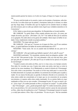 El Evangelio de Sri Ramakrishna (Tomo III)




manera puede quemar las manos; es el calor en el agua, el fuego en el agua, lo que que-
ma.
    “El arroz está hirviendo en la cazuela y junto con las patatas y berenjenas, salta den-
tro de ella. Los niños dicen que las patatas y berenjenas saltan por sí mismas; no saben
que hay fuego abajo. El hombre dice que los órganos de los sentidos hacen su trabajo
por ellos mismos; pero no sabe que adentro mora Aquel cuya verdadera naturaleza es la
Consciencia.”
    El Dr. Sarkar se puso de pie para despedirse. Sri Ramakrishna se levantó también.
    DR. SARKAR: “La gente llama a Dios cuando enfrenta una crisis. ¿Es acaso, por
simple diversión, que dicen: ‘¡Oh Señor! ¡Tú, Tú!’? Ud. habla de Dios por la molestia
en su garganta. Ha caído ahora en las garras del cardador. Haría mejor en hablar al car-
dador. Estoy simplemente citando sus propias palabras.”
    MAESTRO: “No tengo nada que decir.”
    DR. SARKAR: “¿Por qué no? Yacemos en el regazo de Dios; con Él nos sentimos
libres. ¿A quién habríamos de hablar de nuestra enfermedad sino a Él?”
    MAESTRO: “Tiene razón. De vez en cuando trato de hablarle de eso, pero no lo
consigo.”
    DR. SARKAR: “¿Por qué tendría que hablarle siquiera? ¿No lo sabe Él, acaso?”
    MAESTRO (sonriendo): “Un musulmán, mientras decía sus plegarias, gritaba: ‘¡Oh
Alá, oh Alá!’ Otra persona le dijo: ‘Ud. está clamando a Alá; eso está muy bien, ¿pero
por qué grita de esa manera? ¿No sabe que Él oye el sonido de las ajorcas en las patas
de una hormiga?’
    “Cuando la mente está unida con Dios, uno Lo ve muy cerca, en el propio corazón.
Pero debe Ud. recordar una cosa. Cuanto más siente esta unión, más lejos se retira la
mente de las cosas mundanas. En el Bhaktamala se cuenta la historia de Vilwamangal.
Este solía visitar a una prostituta. Una noche se le hizo muy tarde para ir a casa de ella.
Se había demorado en su propia casa debido a la ceremonia de shraddha para su padre y
madre. En sus manos llevaba para su querida el alimento ofrecido en la ceremonia. Su
alma entera estaba tan concentrada en la mujer que no era consciente de sus propios
movimientos; ni siquiera sabía cómo estaba caminando. En su camino había un yogui
meditando en Dios con sus ojos cerrados. Vilwamangal lo pisó. El yogui se enojó y gri-
tó: ‘¿Eres ciego? ¡Yo estaba pensando en Dios y tú pisaste mi cuerpo!’ ‘Le pido perdón
—dijo Vilwamangal—, pero, ¿puedo preguntarle algo? Yo estaba inconsciente, pensan-
do en una prostituta y Ud. está consciente del mundo exterior a pesar de estar pensando
en Dios. ¿Qué clase de meditación es ésa?’ Finalmente Vilwamangal renunció al mundo
y se alejó para adorar a Dios. Dijo a la prostituta: ‘Tú eres mi guru’. Me has enseñado




                                             266
 