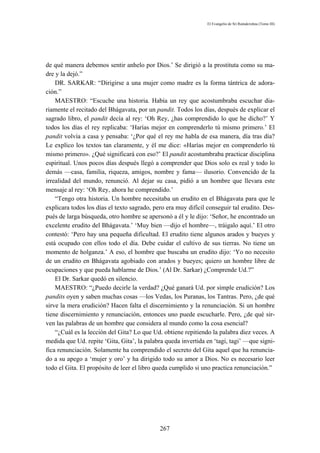 El Evangelio de Sri Ramakrishna (Tomo III)




de qué manera debemos sentir anhelo por Dios.’ Se dirigió a la prostituta como su ma-
dre y la dejó.”
    DR. SARKAR: “Dirigirse a una mujer como madre es la forma tántrica de adora-
ción.”
    MAESTRO: “Escuche una historia. Había un rey que acostumbraba escuchar dia-
riamente el recitado del Bhágavata, por un pandit. Todos los días, después de explicar el
sagrado libro, el pandit decía al rey: ‘Oh Rey, ¿has comprendido lo que he dicho?’ Y
todos los días el rey replicaba: ‘Harías mejor en comprenderlo tú mismo primero.’ El
pandit volvía a casa y pensaba: ‘¿Por qué el rey me habla de esa manera, día tras día?
Le explico los textos tan claramente, y él me dice: «Harías mejor en comprenderlo tú
mismo primero». ¿Qué significará con eso?’ El pandit acostumbraba practicar disciplina
espiritual. Unos pocos días después llegó a comprender que Dios solo es real y todo lo
demás —casa, familia, riqueza, amigos, nombre y fama— ilusorio. Convencido de la
irrealidad del mundo, renunció. Al dejar su casa, pidió a un hombre que llevara este
mensaje al rey: ‘Oh Rey, ahora he comprendido.’
    “Tengo otra historia. Un hombre necesitaba un erudito en el Bhágavata para que le
explicara todos los días el texto sagrado, pero era muy difícil conseguir tal erudito. Des-
pués de larga búsqueda, otro hombre se apersonó a él y le dijo: ‘Señor, he encontrado un
excelente erudito del Bhágavata.’ ‘Muy bien —dijo el hombre—, tráigalo aquí.’ El otro
contestó: ‘Pero hay una pequeña dificultad. El erudito tiene algunos arados y bueyes y
está ocupado con ellos todo el día. Debe cuidar el cultivo de sus tierras. No tiene un
momento de holganza.’ A eso, el hombre que buscaba un erudito dijo: ‘Yo no necesito
de un erudito en Bhágavata agobiado con arados y bueyes; quiero un hombre libre de
ocupaciones y que pueda hablarme de Dios.’ (Al Dr. Sarkar) ¿Comprende Ud.?”
    El Dr. Sarkar quedó en silencio.
    MAESTRO: “¿Puedo decirle la verdad? ¿Qué ganará Ud. por simple erudición? Los
pandits oyen y saben muchas cosas —los Vedas, los Puranas, los Tantras. Pero, ¿de qué
sirve la mera erudición? Hacen falta el discernimiento y la renunciación. Si un hombre
tiene discernimiento y renunciación, entonces uno puede escucharle. Pero, ¿de qué sir-
ven las palabras de un hombre que considera al mundo como la cosa esencial?
    “¿Cuál es la lección del Gita? Lo que Ud. obtiene repitiendo la palabra diez veces. A
medida que Ud. repite ‘Gita, Gita’, la palabra queda invertida en ‘tagi, tagi’ —que signi-
fica renunciación. Solamente ha comprendido el secreto del Gita aquel que ha renuncia-
do a su apego a ‘mujer y oro’ y ha dirigido todo su amor a Dios. No es necesario leer
todo el Gita. El propósito de leer el libro queda cumplido si uno practica renunciación.”




                                             267
 