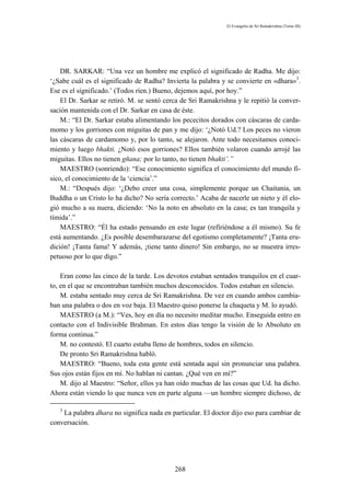 El Evangelio de Sri Ramakrishna (Tomo III)




    DR. SARKAR: “Una vez un hombre me explicó el significado de Radha. Me dijo:
‘¿Sabe cuál es el significado de Radha? Invierta la palabra y se convierte en «dhara»3.
Ese es el significado.’ (Todos ríen.) Bueno, dejemos aquí, por hoy.”
    El Dr. Sarkar se retiró. M. se sentó cerca de Sri Ramakrishna y le repitió la conver-
sación mantenida con el Dr. Sarkar en casa de éste.
    M.: “El Dr. Sarkar estaba alimentando los pececitos dorados con cáscaras de carda-
momo y los gorriones con miguitas de pan y me dijo: ‘¿Notó Ud.? Los peces no vieron
las cáscaras de cardamomo y, por lo tanto, se alejaron. Ante todo necesitamos conoci-
miento y luego bhakti. ¿Notó esos gorriones? Ellos también volaron cuando arrojé las
miguitas. Ellos no tienen gñana; por lo tanto, no tienen bhakti’.”
    MAESTRO (sonriendo): “Ese conocimiento significa el conocimiento del mundo fí-
sico, el conocimiento de la ‘ciencia’.”
    M.: “Después dijo: ‘¿Debo creer una cosa, simplemente porque un Chaitania, un
Buddha o un Cristo lo ha dicho? No sería correcto.’ Acaba de nacerle un nieto y él elo-
gió mucho a su nuera, diciendo: ‘No la noto en absoluto en la casa; es tan tranquila y
tímida’.”
    MAESTRO: “Él ha estado pensando en este lugar (refíriéndose a él mismo). Su fe
está aumentando. ¿Es posible desembarazarse del egotismo completamente? ¡Tanta eru-
dición! ¡Tanta fama! Y además, ¡tiene tanto dinero! Sin embargo, no se muestra irres-
petuoso por lo que digo.”

    Eran como las cinco de la tarde. Los devotos estaban sentados tranquilos en el cuar-
to, en el que se encontraban también muchos desconocidos. Todos estaban en silencio.
    M. estaba sentado muy cerca de Sri Ramakrishna. De vez en cuando ambos cambia-
ban una palabra o dos en voz baja. El Maestro quiso ponerse la chaqueta y M. lo ayudó.
    MAESTRO (a M.): “Ves, hoy en día no necesito meditar mucho. Enseguida entro en
contacto con el Indivisible Brahman. En estos días tengo la visión de lo Absoluto en
forma continua.”
    M. no contestó. El cuarto estaba lleno de hombres, todos en silencio.
    De pronto Sri Ramakrishna habló.
    MAESTRO: “Bueno, toda esta gente está sentada aquí sin pronunciar una palabra.
Sus ojos están fijos en mí. No hablan ni cantan. ¿Qué ven en mí?”
    M. dijo al Maestro: “Señor, ellos ya han oído muchas de las cosas que Ud. ha dicho.
Ahora están viendo lo que nunca ven en parte alguna —un hombre siempre dichoso, de

   3
    La palabra dhara no significa nada en particular. El doctor dijo eso para cambiar de
conversación.




                                            268
 