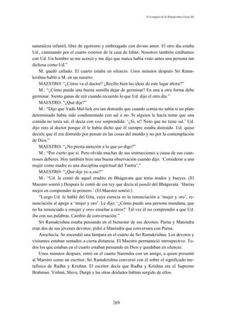 El Evangelio de Sri Ramakrishna (Tomo III)




naturaleza infantil, libre de egotismo y embriagado con divino amor. El otro día estaba
Ud., caminando por el cuarto exterior de la casa de Ishán. Nosotros también estábamos
con Ud. Un hombre se me acercó y me dijo que nunca había visto antes una persona tan
dichosa como Ud.”
    M. quedó callado. El cuarto estaba en silencio. Unos minutos después Sri Rama-
krishna habló a M. en un susurro.
    MAESTRO: “¿Cómo va el doctor? ¿Recibe bien las ideas de este lugar ahora?”
    M.: “¿Cómo puede una buena semilla dejar de germinar? En una u otra forma debe
germinar. Siento ganas de reír cuando recuerdo lo que Ud. dijo el otro día.”
    MAESTRO: “¿Qué dije?”
    M.: “Dijo que Yadú Mal-lick era tan distraído que cuando comía no sabía si un plato
determinado había sido condimentado con sal o no. Si alguien le hacía notar que una
comida no tenía sal, él decía con voz sorprendida: ‘¿Sí, sí? Noto que no tiene sal.’ Ud.
dijo esto al doctor porque él le había dicho que él siempre estaba distraído. Ud. quiso
decirle que él era distraído por pensar en las cosas del mundo y no por la contemplación
de Dios.”
    MAESTRO: “¿No presta atención a lo que yo digo?”
    M.: “Por cierto que sí. Pero olvida muchas de sus instrucciones a causa de sus cuan-
tiosos deberes. Hoy también hizo una buena observación cuando dijo: ‘Considerar a una
mujer como madre es una disciplina espiritual del Tantra’.”
    MAESTRO: “¿Qué dije yo a eso?”
    M.: “Ud. le contó de aquel erudito en Bhágavata que tenía arados y bueyes. (El
Maestro sonrió.) Después le contó de ese rey que decía al pandit del Bhágavata: ‘Harías
mejor en comprender tú primero.’ (El Maestro sonrió.)
    “Luego Ud. le habló del Gita, cuya esencia es la renunciación a ‘mujer y oro’, re-
nunciación al apego a ‘mujer y oro’. Le dijo: ‘¿Cómo puede una persona mundana, que
no ha renunciado a «mujer y oro» enseñar a otros?’ Tal vez él no comprendió a que Ud.
iba con sus palabras. Cambió de conversación.”
    Sri Ramakrishna estaba pensando en el bienestar de sus devotos. Purna y Manindra
eran dos de sus jóvenes devotos; pidió a Manindra que conversara con Purna.
    Anochecía. Se encendió una lámpara en el cuarto de Sri Ramakrishna. Los devotos y
visitantes estaban sentados a cierta distancia. El Maestro permaneció introspectivo. To-
dos los que estaban en el cuarto estaban pensando en Dios y quedaban en silencio.
    Unos minutos después, entró en el cuarto Narendra con un amigo, a quien presentó
al Maestro como un escritor. Sri Ramakrishna conversó con él sobre el significado me-
tafísico de Radha y Krishna. El escritor decía que Radha y Krishna era el Supremo
Brahman. Vishnú, Shiva, Durgá y las otras deidades habían surgido de ellos.




                                           269
 