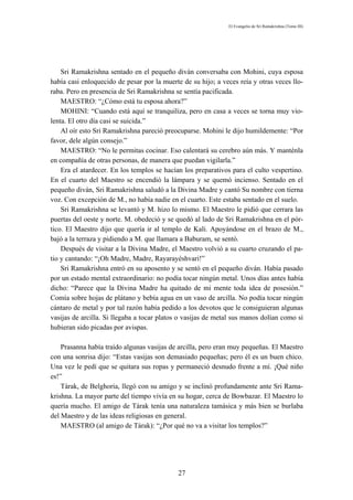 El Evangelio de Sri Ramakrishna (Tomo III)




    Sri Ramakrishna sentado en el pequeño diván conversaba con Mohini, cuya esposa
había casi enloquecido de pesar por la muerte de su hijo; a veces reía y otras veces llo-
raba. Pero en presencia de Sri Ramakrishna se sentía pacificada.
    MAESTRO: “¿Cómo está tu esposa ahora?”
    MOHINI: “Cuando está aquí se tranquiliza, pero en casa a veces se torna muy vio-
lenta. El otro día casi se suicida.”
    Al oír esto Sri Ramakrishna pareció preocuparse. Mohini le dijo humildemente: “Por
favor, dele algún consejo.”
    MAESTRO: “No le permitas cocinar. Eso calentará su cerebro aún más. Y manténla
en compañía de otras personas, de manera que puedan vigilarla.”
    Era el atardecer. En los templos se hacían los preparativos para el culto vespertino.
En el cuarto del Maestro se encendió la lámpara y se quemó incienso. Sentado en el
pequeño diván, Sri Ramakrishna saludó a la Divina Madre y cantó Su nombre con tierna
voz. Con excepción de M., no había nadie en el cuarto. Este estaba sentado en el suelo.
    Sri Ramakrishna se levantó y M. hizo lo mismo. El Maestro le pidió que cerrara las
puertas del oeste y norte. M. obedeció y se quedó al lado de Sri Ramakrishna en el pór-
tico. El Maestro dijo que quería ir al templo de Kali. Apoyándose en el brazo de M.,
bajó a la terraza y pidiendo a M. que llamara a Baburam, se sentó.
    Después de visitar a la Divina Madre, el Maestro volvió a su cuarto cruzando el pa-
tio y cantando: “¡Oh Madre, Madre, Rayarayéshvari!”
    Sri Ramakrishna entró en su aposento y se sentó en el pequeño diván. Había pasado
por un estado mental extraordinario: no podía tocar ningún metal. Unos días antes había
dicho: “Parece que la Divina Madre ha quitado de mi mente toda idea de posesión.”
Comía sobre hojas de plátano y bebía agua en un vaso de arcilla. No podía tocar ningún
cántaro de metal y por tal razón había pedido a los devotos que le consiguieran algunas
vasijas de arcilla. Si llegaba a tocar platos o vasijas de metal sus manos dolían como si
hubieran sido picadas por avispas.

    Prasanna había traído algunas vasijas de arcilla, pero eran muy pequeñas. El Maestro
con una sonrisa dijo: “Estas vasijas son demasiado pequeñas; pero él es un buen chico.
Una vez le pedí que se quitara sus ropas y permaneció desnudo frente a mí. ¡Qué niño
es!”
    Tárak, de Belghoria, llegó con su amigo y se inclinó profundamente ante Sri Rama-
krishna. La mayor parte del tiempo vivía en su hogar, cerca de Bowbazar. El Maestro lo
quería mucho. El amigo de Tárak tenía una naturaleza tamásica y más bien se burlaba
del Maestro y de las ideas religiosas en general.
    MAESTRO (al amigo de Tárak): “¿Por qué no va a visitar los templos?”




                                            27
 