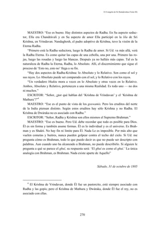 El Evangelio de Sri Ramakrishna (Tomo III)




    MAESTRO: “Eso es bueno. Hay distintos aspectos de Radha. En Su aspecto seduc-
tor, Ella era Chandrávali y en Su aspecto de amor Ella participó en la lila de Sri
Krishna, en Vrindavan. Nandaghosh, el padre adoptivo de Krishna, tuvo la visión de la
Eterna Radha.
    “Primero está la Radha seductora, luego la Radha de amor. Si Ud. va más allá, verá
la Radha Eterna. Es como quitar las capas de una cebolla, una por una. Primero las ro-
jas, luego las rosadas y luego las blancas. Después ya no halláis más capas. Tal es la
naturaleza de Radha la Eterna, Radha, lo Absoluto. Allí, el discernimiento que sigue el
proceso de ‘Esto no, esto no’ llega a su fin.
    “Hay dos aspectos de Radha-Krishna: lo Absoluto y lo Relativo. Son como el sol y
sus rayos. Lo Absoluto puede ser comparado con el sol, y lo Relativo con los rayos.
    “Un verdadero bhakta mora a veces en lo Absoluto y otras veces en lo Relativo.
Ambos, Absoluto y Relativo, pertenecen a una misma Realidad. Es todo uno — no dos
ni muchos.”
    ESCRITOR: “Señor, ¿por qué hablan del ‘Krishna de Vrindavan’ y el ‘Krishna de
Mathura’?”4
    MAESTRO: “Ese es el punto de vista de los goswamis. Pero los eruditos del norte
de la India piensan distinto. Según estos eruditos hay sólo Krishna y no Radha. El
Krishna de Dwáraka no es asociado con Radha.”
    ESCRITOR: “Señor, Radha y Krishna son ellos mismos el Supremo Brahman.”
    MAESTRO: “Eso es bueno. Pero Ud. debe recordar que todo es posible para Dios.
Él es sin forma y también asume formas. Él es lo individual y es el universo. Es Brah-
man y es Shakti. No hay fin ni límite para Él. Nada Le es imposible. Por más alto que
vuelen cometas y buitres, nunca pueden golpear contra el techo del cielo. Si Ud. me
pregunta cómo es Brahman, todo lo que puedo decir es que no puede ser descripto con
palabras. Aun cuando uno ha alcanzado a Brahman, no puede describirlo. Si alguien le
pregunta a qué se parece el ghuí, su respuesta será: ‘El ghuí es como el ghuí.’ La única
analogía con Brahman, es Brahman. Nada existe aparte de Aquello”



                                                         Sábado, 31 de octubre de 1885




   4
     El Krishna de Vrindavan, donde Él fue un pastorcito, está siempre asociado con
Radha y las gopis; pero el Krishna de Mathura y Dwáraka, donde Él fue el rey, no es
asociado con ellas.




                                           270
 