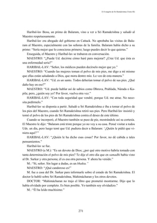 El Evangelio de Sri Ramakrishna (Tomo III)




    Haribal-lav Bosu, un primo de Balaram, vino a ver a Sri Ramakrishna y saludó al
Maestro respetuosamente.
    Haribal-lav era abogado del gobierno en Cattack. No aprobaba las visitas de Bala-
ram al Maestro, especialmente con las señoras de la familia. Balaram había dicho a su
primo: “Sería mejor que lo conocieras primero; luego puedes decir lo que quieras.”
    Enseguida, el Maestro y Haribal-lav se trabaron en conversación.
    MAESTRO: “¿Puede Ud. decirme cómo haré para mejorar? ¿Cree Ud. que ésta es
una enfermedad seria?”
    HARIBAL-LAV: “Señor, los médicos pueden decírselo mejor que yo.”
    MAESTRO: “Cuando las mujeres toman el polvo de mis pies, me digo a mí mismo
que ellas están saludando a Dios, que mora dentro mío. Lo veo de esta manera.”
    HARIBAL-LAV: “Ud. es un santo. Todos deberían tomar el polvo de sus pies. ¿Qué
daño hay en eso?”
    MAESTRO: “Ud. puede hablar así de sabios como Dhruva, Prahlada, Nárada o Ka-
pila; pero, ¿quién soy yo? Por favor, vuelva otra vez.”
    HARIBAL-LAV: “Con toda seguridad que vendré, porque Ud. me atrae. No nece-
sita pedírmelo.”
    Haribal-lav se disponía a partir. Saludó a Sri Ramakrishna e iba a tomar el polvo de
los pies del Maestro, cuando Sri Ramakrishna retiró sus pies. Pero Haribal-lav insistió y
tomó el polvo de los pies de Sri Ramakrishna contra el deseo de este último.
    Cuando se incorporó, el Maestro también se puso de pie, mostrándole así su cortesía.
El Maestro le dijo: “Balaram está triste porque yo no voy a su casa. Pensé visitar a todos
Uds. un día, pero luego temí que Ud. pudiera decir a Balaram: ‘¿Quién le pidió que vi-
niera aquí?’”
    HARIBAL-LAV: “¿Quién le ha dicho esas cosas? Por favor, no dé cabida a tales
pensamientos.”
    Haribal-lav se fue.
    MAESTRO (a M.): “Es un devoto de Dios; ¿por qué otro motivo habría tomado con
tanta determinación el polvo de mis pies? Te dije el otro día que en samadhi había visto
al Dr. Sarkar y otra persona; él es esa otra persona. Y ahora ha venido.”
    M.: “Sí, señor. Sin lugar a dudas, es un bhakta.”
    MAESTRO: “¡Qué candoroso es!”
    M. fue a casa del Dr. Sarkar para informarle sobre el estado de Sri Ramakrishna. El
doctor le habló sobre Sri Ramakrishna, Mahimácharan y los otros devotos.
    DOCTOR: “Mahimácharan no trajo el libro que prometió mostrarme. Dijo que lo
había olvidado por completo. Es bien posible. Yo también soy olvidadizo.”
    M.: “Él ha leído muchísimo.”




                                            271
 