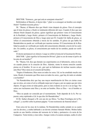 El Evangelio de Sri Ramakrishna (Tomo III)




    DOCTOR: “Entonces, ¿por qué está en semejante situación?”
    Refiriéndose al Maestro, el doctor dijo: “¿Qué va a conseguir un hombre con simple
bhakti? También necesita gñana.”
    M.: “Bueno, el Maestro dice que bhakti viene después de gñana. Pero el concepto
que él tiene de gñana y bhakti es totalmente diferente del suyo. Cuando él dice que uno
obtiene bhakti después de gñana, quiere significar que primero viene el Conocimiento
de la Realidad y luego bhakti; primero el Conocimiento de Brahman y luego bhakti;
primero el Conocimiento de Dios y luego amor por Él. Cuando Ud. habla de gñana, se
refiere al conocimiento obtenido a través de los sentidos. El gñana de que habla Sri
Ramakrishna no puede ser verificado por nuestras normas. El Conocimiento de la Rea-
lidad no puede ser verificado por medio del conocimiento obtenido a través de los senti-
dos. En cambio, su gñana, el conocimiento por medio de los sentidos, puede ser verifi-
cado.”
    El doctor permaneció en silencio. Luego se refirió al tema de la Encarnación Divina.
    DOCTOR: “¿Qué significa la Encarnación Divina? ¿Qué es eso de tomar el polvo de
los pies de un hombre?”
    M.: “Bueno, Ud. dice que durante sus experimentos en el laboratorio, entra en éxta-
sis cuando piensa en la creación de Dios. Además, siente la misma emoción cuando
piensa en el hombre. Si eso es así, ¿por qué no habríamos de inclinar nuestra cabeza
ante Dios? Dios mora en el corazón del hombre.
    “Según el hinduismo, Dios mora en todos los seres. Ud. no ha estudiado mucho este
tema. Desde el momento que Dios mora en todos los seres, ¿qué hay de malo en saludar
a un hombre?
    “Sri Ramakrishna dice que hay una mayor manifestación de Dios en ciertas cosas
que en otras, así como el sol es reflejado mejor por el agua y por un espejo que por otros
objetos. El agua existe en todas partes, pero es más evidente en un río o en un lago. No-
sotros nos inclinamos ante Dios y no ante un hombre. Dios es Dios —no el hombre es
Dios.
    “Dios no puede ser conocido por el razonamiento. Todo depende de la fe. Por su-
puesto, estoy repitiendo a Ud. lo que dice Sri Ramakrishna.”
    El Dr. Sarkar obsequió a M. con uno de sus libros, “La Base Fisiológica de la Psi-
cología”, y escribió sobre la primera página: “Como testimonio de fraternal afecto”.

   Eran cerca de las once de la mañana. Sri Ramakrishna estaba sentado en su cuarto
con los devotos, y estaba hablando a un devoto cristiano llamado Mishra. Mishra había
nacido en una familia cristiana del noroeste de la India y pertenecía a la secta de los
Cuáqueros. Tenía treinta y cinco años. Aunque vestía a la usanza europea, usaba el color




                                            272
 