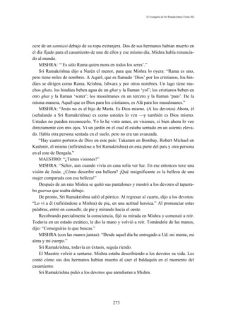 El Evangelio de Sri Ramakrishna (Tomo III)




ocre de un sanniasi debajo de su ropa extranjera. Dos de sus hermanos habían muerto en
el día fijado para el casamiento de uno de ellos y ese mismo día, Mishra había renuncia-
do al mundo.
    MISHRA: “‘Es sólo Rama quien mora en todos los seres’.”
    Sri Ramakrishna dijo a Narén el menor, para que Mishra lo oyera: “Rama es uno,
pero tiene miles de nombres. A Aquél, que es llamado ‘Dios’ por los cristianos, los hin-
dúes se dirigen como Rama, Krishna, Ishvara y por otros nombres. Un lago tiene mu-
chos ghats, los hindúes beben agua de un ghat y la llaman ‘yol’; los cristianos beben en
otro ghat y la llaman ‘water’; los musulmanes en un tercero y la llaman ‘pani’. De la
misma manera, Aquél que es Dios para los cristianos, es Alá para los musulmanes.”
    MISHRA: “Jesús no es el hijo de María. Es Dios mismo. (A los devotos) Ahora, él
(señalando a Sri Ramakrishna) es como ustedes lo ven —y también es Dios mismo.
Ustedes no pueden reconocerlo. Yo lo he visto antes, en visiones, si bien ahora lo veo
directamente con mis ojos. Vi un jardín en el cual él estaba sentado en un asiento eleva-
do. Había otra persona sentada en el suelo, pero no era tan avanzada.
    “Hay cuatro porteros de Dios en este país: Tukaram en Bombay, Robert Michael en
Kashmir, él mismo (refiriéndose a Sri Ramakrishna) en esta parte del país y otra persona
en el este de Bengala.”
    MAESTRO: “¿Tienes visiones?”
    MISHRA: “Señor, aun cuando vivía en casa solía ver luz. En ese entonces tuve una
visión de Jesús. ¿Cómo describir esa belleza? ¡Qué insignificante es la belleza de una
mujer comparada con esa belleza!”
    Después de un rato Mishra se quitó sus pantalones y mostró a los devotos el taparra-
bo guerua que usaba debajo.
    De pronto, Sri Ramakrishna salió al pórtico. Al regresar al cuarto, dijo a los devotos:
“Lo vi a él (refiriéndose a Mishra) de pie, en una actitud heroica.” Al pronunciar estas
palabras, entró en samadhi, de pie y mirando hacia el oeste.
    Recobrando parcialmente la consciencia, fijó su mirada en Mishra y comenzó a reír.
Todavía en un estado extático, le dio la mano y volvió a reír. Tomándole de las manos,
dijo: “Conseguirás lo que buscas.”
    MISHRA (con las manos juntas): “Desde aquel día he entregado a Ud. mi mente, mi
alma y mi cuerpo.”
    Sri Ramakrishna, todavía en éxtasis, seguía riendo.
    El Maestro volvió a sentarse. Mishra estaba describiendo a los devotos su vida. Les
contó cómo sus dos hermanos habían muerto al caer el baldaquín en el momento del
casamiento.
    Sri Ramakrishna pidió a los devotos que atendieran a Mishra.




                                             273
 