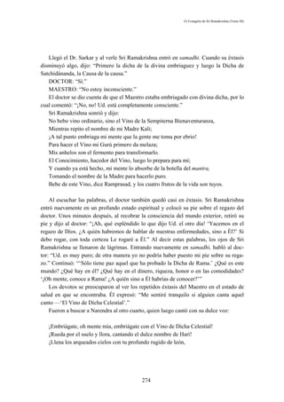 El Evangelio de Sri Ramakrishna (Tomo III)




   Llegó el Dr. Sarkar y al verle Sri Ramakrishna entró en samadhi. Cuando su éxtasis
disminuyó algo, dijo: “Primero la dicha de la divina embriaguez y luego la Dicha de
Satchidánanda, la Causa de la causa.”
   DOCTOR: “Sí.”
   MAESTRO: “No estoy inconsciente.”
   El doctor se dio cuenta de que el Maestro estaba embriagado con divina dicha, por lo
cual comentó: “¡No, no! Ud. está completamente consciente.”
   Sri Ramakrishna sonrió y dijo:
   No bebo vino ordinario, sino el Vino de la Sempiterna Bienaventuranza,
   Mientras repito el nombre de mi Madre Kali;
   ¡A tal punto embriaga mi mente que la gente me toma por ebrio!
   Para hacer el Vino mi Gurú primero da melaza;
   Mis anhelos son el fermento para transformarlo.
   El Conocimiento, hacedor del Vino, luego lo prepara para mí;
   Y cuando ya está hecho, mi mente lo absorbe de la botella del mantra,
   Tomando el nombre de la Madre para hacerlo puro.
   Bebe de este Vino, dice Ramprasad, y los cuatro frutos de la vida son tuyos.

    Al escuchar las palabras, el doctor también quedó casi en éxtasis. Sri Ramakrishna
entró nuevamente en un profundo estado espiritual y colocó su pie sobre el regazo del
doctor. Unos minutos después, al recobrar la consciencia del mundo exterior, retiró su
pie y dijo al doctor: “¡Ah, qué espléndido lo que dijo Ud. el otro día! ‘Yacemos en el
regazo de Dios. ¿A quién habremos de hablar de nuestras enfermedades, sino a Él?’ Si
debo rogar, con toda certeza Le rogaré a Él.” Al decir estas palabras, los ojos de Sri
Ramakrishna se llenaron de lágrimas. Entrando nuevamente en samadhi, habló al doc-
tor: “Ud. es muy puro; de otra manera yo no podría haber puesto mi pie sobre su rega-
zo.” Continuó: “‘Sólo tiene paz aquel que ha probado la Dicha de Rama.’ ¿Qué es este
mundo? ¿Qué hay en él? ¿Qué hay en el dinero, riqueza, honor o en las comodidades?
‘¡Oh mente, conoce a Rama! ¿A quién sino a Él habrías de conocer?’”
    Los devotos se preocuparon al ver los repetidos éxtasis del Maestro en el estado de
salud en que se encontraba. Él expresó: “Me sentiré tranquilo si alguien canta aquel
canto —‘El Vino de Dicha Celestial’.”
    Fueron a buscar a Narendra al otro cuarto, quien luego cantó con su dulce voz:

   ¡Embriágate, oh mente mía, embriágate con el Vino de Dicha Celestial!
   ¡Rueda por el suelo y llora, cantando el dulce nombre de Harí!
   ¡Llena los arqueados cielos con tu profundo rugido de león,




                                           274
 