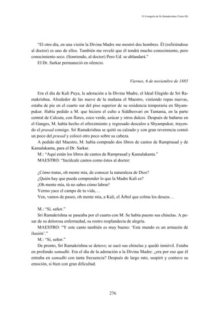 El Evangelio de Sri Ramakrishna (Tomo III)




    “El otro día, en una visión la Divina Madre me mostró dos hombres. Él (refiriéndose
al doctor) es uno de ellos. También me reveló que él tendrá mucho conocimiento, pero
conocimiento seco. (Sonriendo, al doctor) Pero Ud. se ablandará.”
    El Dr. Sarkar permaneció en silencio.



                                                       Viernes, 6 de noviembre de 1885

    Era el día de Kali Puya, la adoración a la Divina Madre, el Ideal Elegido de Sri Ra-
makrishna. Alrededor de las nueve de la mañana el Maestro, vistiendo ropas nuevas,
estaba de pie en el cuarto sur del piso superior de su residencia temporaria en Shyam-
pukur. Había pedido a M. que hiciera el culto a Siddhesvari en Tantania, en la parte
central de Calcuta, con flores, coco verde, azúcar y otros dulces. Después de bañarse en
el Ganges, M. había hecho el ofrecimiento y regresado descalzo a Shyampukur, trayen-
do el prasad consigo. Sri Ramakrishna se quitó su calzado y con gran reverencia comió
un poco del prasad y colocó otro poco sobre su cabeza.
    A pedido del Maestro, M. había comprado dos libros de cantos de Ramprasad y de
Kamalakanta, para el Dr. Sarkar.
    M.: “Aquí están los libros de cantos de Ramprasad y Kamalakanta.”
    MAESTRO: “Incúlcale cantos como éstos al doctor:

   ¿Cómo tratas, oh mente mía, de conocer la naturaleza de Dios?
   ¿Quién hay que pueda comprender lo que la Madre Kali es?
   ¡Oh mente mía, tú no sabes cómo labrar!
   Yermo yace el campo de tu vida,…
   Ven, vamos de paseo, oh mente mía, a Kali, el Árbol que colma los deseos…

    M.: “Sí, señor.”
    Sri Ramakrishna se paseaba por el cuarto con M. Se había puesto sus chinelas. A pe-
sar de su dolorosa enfermedad, su rostro resplandecía de alegría.
    MAESTRO: “Y este canto también es muy bueno: ‘Este mundo es un armazón de
ilusión’.”
    M.: “Sí, señor.”
    De pronto, Sri Ramakrishna se detuvo; se sacó sus chinelas y quedó inmóvil. Estaba
en profundo samadhi. Era el día de la adoración a la Divina Madre: ¿era por eso que él
entraba en samadhi con tanta frecuencia? Después de largo rato, suspiró y contuvo su
emoción, si bien con gran dificultad.




                                           276
 