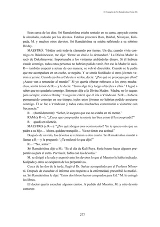 El Evangelio de Sri Ramakrishna (Tomo III)




    Eran cerca de las diez. Sri Ramakrishna estaba sentado en su cama, apoyado contra
la almohada, rodeado por los devotos. Estaban presentes Ram, Rakhal, Niranyan, Kali-
pada, M. y muchos otros devotos. Sri Ramakrishna se estaba refiriendo a su sobrino
Hriday.
    MAESTRO: “Hriday está todavía clamando por tierras. Un día, cuando vivía con-
migo en Dakshineswar, me dijo: ‘Deme un chal o lo demandaré.’ La Divina Madre lo
sacó de Dakshineswar. Importunaba a los visitantes pidiéndoles dinero. Si él hubiera
estado conmigo, todas estas personas no habrían podido venir. Por eso la Madre lo sacó.
R— también empezó a actuar de esa manera; se volvió discutidor. Cuando se le pedía
que me acompañara en un coche, se negaba. Y se sentía fastidiado si otros jóvenes ve-
nían a yerme. Cuando yo iba a Calcuta a verlos, decía: ‘¿Por qué se preocupa por ellos?
¿Acaso van a renunciar al mundo?’ Si yo quería ofrecer refrescos a los otros mucha-
chos, sentía temor de R— y le decía: ‘Toma algo tú y luego ofréceles a ellos.’ Llegué a
saber que no quedaría conmigo. Entonces dije a la Divina Madre: ‘Madre, no lo saques
para siempre, como a Hriday.’ Luego me enteré que él iría a Vrindavan. Si R— hubiera
permanecido conmigo en ese tiempo, todos estos jóvenes no habrían podido asociarse
conmigo. Él se fue a Vrindavan y todos estos muchachos comenzaron a visitarme con
frecuencia.”
    R— (humildemente): “Señor, le aseguro que eso no estaba en mi mente.”
    RAM (a R—): “¿Crees que comprendes tu mente tan bien como él la comprende?”
    R— quedó en silencio.
    MAESTRO (a R—): “¿Por qué abrigas esos sentimientos? Yo te quiero más que un
padre a su hijo… Ahora, quédate tranquilo… Ya no tienes esa actitud.”
    Después de un rato, los devotos se retiraron a otro cuarto. Sri Ramakrishna mandó a
llamar a R— y le preguntó: “¿Te molestó lo que dije?”
    R—: “No, señor.”
    Sri Ramakrishna dijo a M.: “Es el día de Kali Puya. Sería bueno hacer algunos pre-
parativos para el culto. Por favor, habla con los devotos.”
    M. se dirigió a la sala y expresó ante los devotos lo que el Maestro le había indicado.
Kalipada y otros se ocuparon de los preparativos.
    Cerca de las dos de la tarde, llegó el Dr. Sarkar acompañado por el Profesor Nílmo-
ni. Después de escuchar el informe con respecto a la enfermedad, prescribió la medici-
na. Sri Ramakrishna le dijo: “Estos dos libros fueron comprados para Ud.” M. le entregó
los libros.
    El doctor quería escuchar algunos cantos. A pedido del Maestro, M. y otro devoto
cantaron:




                                             277
 