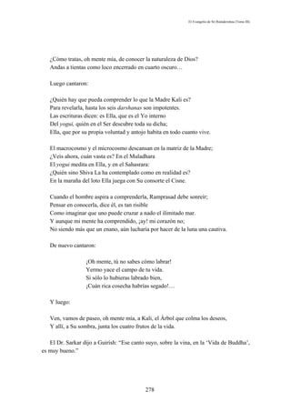 El Evangelio de Sri Ramakrishna (Tomo III)




   ¿Cómo tratas, oh mente mía, de conocer la naturaleza de Dios?
   Andas a tientas como loco encerrado en cuarto oscuro…

   Luego cantaron:

   ¿Quién hay que pueda comprender lo que la Madre Kali es?
   Para revelarla, hasta los seis darshanas son impotentes.
   Las escrituras dicen: es Ella, que es el Yo interno
   Del yogui, quién en el Ser descubre toda su dicha;
   Ella, que por su propia voluntad y antojo habita en todo cuanto vive.

   El macrocosmo y el microcosmo descansan en la matriz de la Madre;
   ¿Veis ahora, cuán vasta es? En el Muladhara
   El yogui medita en Ella, y en el Sahasrara:
   ¿Quién sino Shiva La ha contemplado como en realidad es?
   En la maraña del loto Ella juega con Su consorte el Cisne.

   Cuando el hombre aspira a comprenderla, Ramprasad debe sonreír;
   Pensar en conocerla, dice él, es tan risible
   Como imaginar que uno puede cruzar a nado el ilimitado mar.
   Y aunque mi mente ha comprendido, ¡ay! mi corazón no;
   No siendo más que un enano, aún lucharía por hacer de la luna una cautiva.

   De nuevo cantaron:

                  ¡Oh mente, tú no sabes cómo labrar!
                  Yermo yace el campo de tu vida.
                  Si sólo lo hubieras labrado bien,
                  ¡Cuán rica cosecha habrías segado!…

   Y luego:

   Ven, vamos de paseo, oh mente mía, a Kali, el Árbol que colma los deseos,
   Y allí, a Su sombra, junta los cuatro frutos de la vida.

   El Dr. Sarkar dijo a Guirísh: “Ese canto suyo, sobre la vina, en la ‘Vida de Buddha’,
es muy bueno.”




                                            278
 