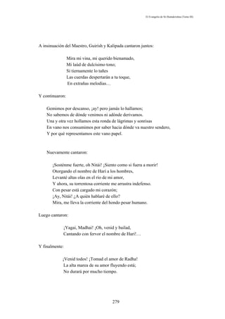El Evangelio de Sri Ramakrishna (Tomo III)




A insinuación del Maestro, Guirísh y Kalipada cantaron juntos:

                 Mira mi vina, mi querido bienamado,
                 Mi laúd de dulcísimo tono;
                 Si tiernamente lo tañes
                 Las cuerdas despertarán a tu toque,
                 En extrañas melodías…

Y continuaron:

    Gemimos por descanso, ¡ay! pero jamás lo hallamos;
    No sabemos de dónde venimos ni adónde derivamos.
    Una y otra vez hollamos esta ronda de lágrimas y sonrisas
    En vano nos consumimos por saber hacia dónde va nuestro sendero,
    Y por qué representamos este vano papel.



    Nuevamente cantaron:

       ¡Sosténme fuerte, oh Nitái! ¡Siento como si fuera a morir!
       Otorgando el nombre de Harí a los hombres,
       Levanté altas olas en el río de mi amor,
       Y ahora, su torrentosa corriente me arrastra indefenso.
       Con pesar está cargado mi corazón;
       ¡Ay, Nitái! ¿A quién hablaré de ello?
       Mira, me lleva la corriente del hondo pesar humano.

Luego cantaron:

             ¡Yagai, Madhai! ¡Oh, venid y bailad,
             Cantando con fervor el nombre de Harí!…

Y finalmente:

            ¡Venid todos! ¡Tomad el amor de Radha!
             La alta marea de su amor fluyendo está;
             No durará por mucho tiempo.




                                        279
 