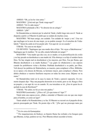 El Evangelio de Sri Ramakrishna (Tomo III)




   AMIGO: “Oh, ya los he visto antes.”
   MAESTRO: “¿Está mal que Tárak venga aquí?”
   AMIGO: “Ud. lo sabe mejor.”
   MAESTRO (señalando a M.): “Es director de un colegio.”
   AMIGO: “¡Oh!”
   Sri Ramakrishna se interesó por la salud de Tárak y habló largo rato con él. Tárak se
disponía a partir y el Maestro le pidió que se cuidara de muchas cosas.
   MAESTRO: “Mi buen amigo, ten cuidado. Ten cuidado de ‘mujer y oro’. Una vez
que naufragas en la maia de una mujer, ya no podrás resurgir. Es el remolino de Visha-
lakshi.14 Quien ha caído en él no puede salir. Ven aquí de vez en cuando.”
   TÁRAK: “En casa no me dejan.”
   UN DEVOTO: “Supóngase que una madre dice al hijo: ‘No vayas a Dakshineswar.’
Supóngase que lo maldice: ‘Si vas allá, estarás bebiendo mi sangre’.”
   MAESTRO: “Una madre que dice eso, no es madre; es la personificación de avidia
y no hay pecado en desobedecer a una madre tal. Ella obstruye a su hijo el sendero hacia
Dios. No hay ningún mal en desobedecer a los mayores, por Dios. Fue por Rama, que
Bharata desobedeció a su madre Kaikeyi.15 Las gopis no obedecieron a sus esposos
cuando les prohibieron visitar a Krishna. Prahlada desobedeció a su padre, por Dios.
Valí desoyó las palabras de Shukracharia, su maestro, para complacer a Dios. Bibhísha-
na se opuso a los deseos de Rávana, su hermano mayor, para complacer a Rama. Pero
debéis obedecer a vuestros familiares mayores en todas las otras cosas. Déjame ver tu
mano.”
   Sri Ramakrishna tomó en la suya la mano de Tárak y pareció sopesarla. Un mo-
mento después dijo: “Hay una pequeña distorsión en tu mente; pero se irá. Ruega a Dios
un poquito y ven aquí de vez en cuando. Sí, esa torcedura se irá. ¿Eres tú quien ha al-
quilado la casa de Bowbazar?”
   TÁRAK: “No señor; no fui yo sino mis padres.”
   MAESTRO (sonriendo): “¿Ellos o tú? ¿Es que temes al ‘tigre’?”
   Tárak tenía una esposa joven. ¿Daba a entender el Maestro con eso que una mujer
para el hombre, es como un tigre?
   Tárak saludó a Sri Ramakrishna y se fue. El Maestro se recostó en el pequeño diván;
parecía preocupado por Tárak. De pronto dijo a M.: “¿Por qué me preocupo tanto por


   14
     Un río cerca de Kamarpukur.
   15
     Por maquinaciones de Kaikeyi, su hijastro Rama fue exiliado a los bosques para
que Bharata, su hijo, pudiera ser rey. Pero Bharata rehusó ascender al trono.




                                            28
 