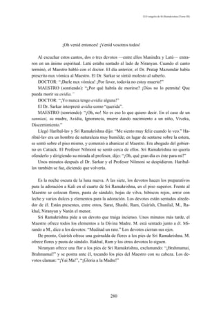 El Evangelio de Sri Ramakrishna (Tomo III)




                 ¡Oh venid entonces! ¡Venid vosotros todos!

    Al escuchar estos cantos, dos o tres devotos —entre ellos Manindra y Latú— entra-
ron en un ánimo espiritual. Latú estaba sentado al lado de Niranyan. Cuando el canto
terminó, el Maestro habló con el doctor. El día anterior, el Dr. Pratap Mazumdar había
prescrito nux vómica al Maestro. El Dr. Sarkar se sintió molesto al saberlo.
    DOCTOR: “¡Darle nux vómica! ¡Por favor, todavía no estoy muerto!”
    MAESTRO (sonriendo): “¿Por qué habría de morirse? ¡Dios no lo permita! Que
pueda morir su avidia.”
    DOCTOR: “¡Yo nunca tengo avidia alguna!”
    El Dr. Sarkar interpretó avidia como “querida”.
    MAESTRO (sonriendo): “¡Oh, no! No es eso lo que quiero decir. En el caso de un
sanniasi, su madre, Avidia, Ignorancia, muere dando nacimiento a un niño, Viveka,
Discernimiento.”
    Llegó Haribal-lav y Sri Ramakrishna dijo: “Me siento muy feliz cuando lo veo.” Ha-
ribal-lav era un hombre de naturaleza muy humilde; en lugar de sentarse sobre la estera,
se sentó sobre el piso mismo, y comenzó a abanicar al Maestro. Era abogado del gobier-
no en Cattack. El Profesor Nílmoni se sentó cerca de ellos. Sri Ramakrishna no quería
ofenderlo y dirigiendo su mirada al profesor, dijo: “¡Oh, qué gran día es éste para mí!”
    Unos minutos después el Dr. Sarkar y el Profesor Nílmoni se despidieron. Haribal-
lav también se fue, diciendo que volvería.

    Es la noche oscura de la luna nueva. A las siete, los devotos hacen los preparativos
para la adoración a Kali en el cuarto de Sri Ramakrishna, en el piso superior. Frente al
Maestro se colocan flores, pasta de sándalo, hojas de vilva, hibiscos rojos, arroz con
leche y varios dulces y elementos para la adoración. Los devotos están sentados alrede-
dor de él. Están presentes, entre otros, Sarat, Shashi, Ram, Guirísh, Chunilal, M., Ra-
khal, Niranyan y Narén el menor.
    Sri Ramakrishna pide a un devoto que traiga incienso. Unos minutos más tarde, el
Maestro ofrece todos los elementos a la Divina Madre. M. está sentado junto a él. Mi-
rando a M., dice a los devotos: “Meditad un rato.” Los devotos cierran sus ojos.
    De pronto, Guirísh ofrece una guirnalda de flores a los pies de Sri Ramakrishna. M.
ofrece flores y pasta de sándalo. Rakhal, Ram y los otros devotos lo siguen.
    Niranyan ofrece una flor a los pies de Sri Ramakrishna, exclamando: “¡Brahmamaí,
Brahmamaí!” y se postra ante él, tocando los pies del Maestro con su cabeza. Los de-
votos claman: “¡Yai Ma!”, “¡Gloria a la Madre!”




                                           280
 