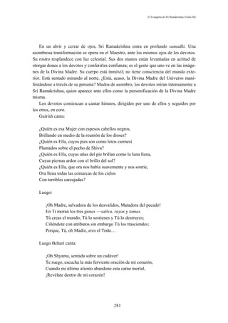 El Evangelio de Sri Ramakrishna (Tomo III)




    En un abrir y cerrar de ojos, Sri Ramakrishna entra en profundo samadhi. Una
asombrosa transformación se opera en el Maestro, ante los mismos ojos de los devotos.
Su rostro resplandece con luz celestial. Sus dos manos están levantadas en actitud de
otorgar dones a los devotos y conferirles confianza; es el gesto que uno ve en las imáge-
nes de la Divina Madre. Su cuerpo está inmóvil; no tiene consciencia del mundo exte-
rior. Está sentado mirando al norte. ¿Está, acaso, la Divina Madre del Universo mani-
festándose a través de su persona? Mudos de asombro, los devotos miran intensamente a
Sri Ramakrishna, quien aparece ante ellos como la personificación de la Divina Madre
misma.
    Los devotos comienzan a cantar himnos, dirigidos por uno de ellos y seguidos por
los otros, en coro.
    Guirísh canta:

   ¿Quién es esa Mujer con espesos cabellos negros,
   Brillando en medio de la reunión de los dioses?
   ¿Quién es Ella, cuyos pies son como lotos carmesí
   Plantados sobre el pecho de Shiva?
   ¿Quién es Ella, cuyas uñas del pie brillan como la luna llena,
   Cuyas piernas arden con el brillo del sol?
   ¿Quién es Ella, que ora nos habla suavemente y nos sonríe,
   Ora llena todas las comarcas de los cielos
   Con terribles carcajadas?

   Luego:

       ¡Oh Madre, salvadora de los desvalidos, Matadora del pecado!
       En Ti moran los tres gunas —sattva, rayas y tamas.
       Tú creas el mundo; Tú lo sostienes y Tú lo destruyes;
       Ciñéndote con atributos sin embargo Tú los trasciendes;
       Porque, Tú, oh Madre, eres el Todo…

   Luego Behari canta:

       ¡Oh Shyama, sentada sobre un cadáver!
       Te ruego, escucha la más ferviente oración de mi corazón;
       Cuando mi último aliento abandone esta carne mortal,
       ¡Revélate dentro de mi corazón!




                                            281
 
