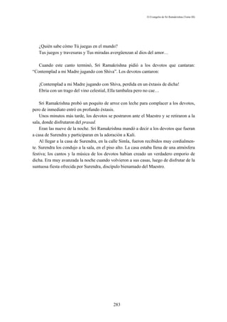 El Evangelio de Sri Ramakrishna (Tomo III)




   ¿Quién sabe cómo Tú juegas en el mundo?
   Tus juegos y travesuras y Tus miradas avergüenzan al dios del amor…

   Cuando este canto terminó, Sri Ramakrishna pidió a los devotos que cantaran:
“Contemplad a mi Madre jugando con Shiva”. Los devotos cantaron:

   ¡Contemplad a mi Madre jugando con Shiva, perdida en un éxtasis de dicha!
   Ebria con un trago del vino celestial, Ella tambalea pero no cae…

    Sri Ramakrishna probó un poquito de arroz con leche para complacer a los devotos,
pero de inmediato entró en profundo éxtasis.
    Unos minutos más tarde, los devotos se postraron ante el Maestro y se retiraron a la
sala, donde disfrutaron del prasad.
    Eran las nueve de la noche. Sri Ramakrishna mandó a decir a los devotos que fueran
a casa de Surendra y participaran en la adoración a Kali.
    Al llegar a la casa de Surendra, en la calle Simla, fueron recibidos muy cordialmen-
te. Surendra los condujo a la sala, en el piso alto. La casa estaba llena de una atmósfera
festiva; los cantos y la música de los devotos habían creado un verdadero emporio de
dicha. Era muy avanzada la noche cuando volvieron a sus casas, luego de disfrutar de la
suntuosa fiesta ofrecida por Surendra, discípulo bienamado del Maestro.




                                            283
 