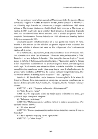El Evangelio de Sri Ramakrishna (Tomo III)




    Para ese entonces ya se habían acercado al Maestro casi todos los devotos. Habían
comenzado a llegar a él en 1881. Hacia fines de 1884, habían conocido al Maestro, Sa-
rat y Shashi y luego de rendir sus exámenes en el colegio, a mediados de 1885, habían
visitado al Maestro casi diariamente. Guirísh Ghosh había conocido al Maestro en se-
tiembre de 1884 en el Teatro de la Estrella y desde principios de diciembre de ese año
había sido un asiduo visitante. Sárada Prasanna visitó al Maestro por primera vez en el
templo de Dakshineswar a fines de diciembre de 1884, mientras que Subodh y Kshirod
lo hicieron en agosto de 1885.
    Los jóvenes devotos se habían instalado en la casa quinta para cuidar a Sri Rama-
krishna, si bien muchos de ellos visitaban sus propios hogares de vez en cuando. Los
hogareños visitaban al Maestro casi todos los días y algunos de ellos, ocasionalmente
pasaban allí la noche.
    En la mañana del 23 de diciembre, Sri Ramakrishna brindó a sus devotos una ilimi-
tada expresión de su amor. Dijo a Niranyan: “Tú eres mi padre; me sentará en tu falda.”
Tocando el pecho a Kalipada, le bendijo: “¡Que tu espíritu interior despierte!” Acari-
ciando la barbilla de Kalipada, cariñosamente expresó: “Quienquiera que haya llamado
a Dios sinceramente o cumplido con sus prácticas religiosas diarias, con toda seguridad
vendrá aquí.” En la mañana, dos señoras recibieron su especial bendición. En estado de
samadhi tocó su corazón con su pie. Lloraron de alegría y una de ellas le dijo, entre lá-
grimas: “¡Qué bondadoso es Ud.!” Ese día su amor realmente rompió todo límite. Que-
ría bendecir a Gopal de Sinthi y pidió a un devoto: “Trae a Gopal aquí.”
    Anochecía. Sri Ramakrishna estaba absorto en la contemplación de la Madre del
Universo. Después de un rato, comenzó a hablar muy suavemente con algunos de los
devotos. Estaban presentes Kali, Chunilal, M., Navagopal, Shashi, Niranyan y unos po-
cos más.
    MAESTRO (a M.): “Cómprame un banquito. ¿Cuánto costará?”
    M.: “Entre dos y tres rupias.”
    MAESTRO: “Si un pequeño asiento de madera cuesta solamente doce annas, ¿por
qué has de pagar tanto por un banquito?”
    M.: “Tal vez no cueste tanto.”
    MAESTRO: “Mañana es jueves. La última parte de la tarde no es auspiciosa. ¿Pue-
des venir antes de las tres?”
    M.: “Sí, señor. Vendrá.”
    MAESTRO: “Bueno, ¿puedes decirme cuánto tiempo tardará en curarme de esta en-
fermedad?”
    M.: “Se ha agravado un poco y llevará algunos días.”
    MAESTRO: “¿ Cuánto tiempo?”




                                            285
 