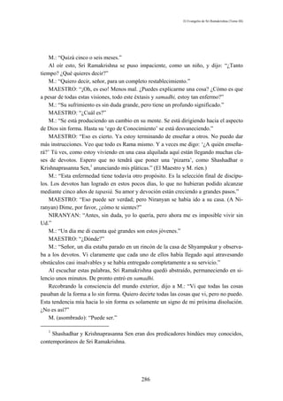 El Evangelio de Sri Ramakrishna (Tomo III)




    M.: “Quizá cinco o seis meses.”
    Al oír esto, Sri Ramakrishna se puso impaciente, como un niño, y dijo: “¿Tanto
tiempo? ¿Qué quieres decir?”
    M.: “Quiero decir, señor, para un completo restablecimiento.”
    MAESTRO: “¡Oh, es eso! Menos mal. ¿Puedes explicarme una cosa? ¿Cómo es que
a pesar de todas estas visiones, todo este éxtasis y samadhi, estoy tan enfermo?”
    M.: “Su sufrimiento es sin duda grande, pero tiene un profundo significado.”
    MAESTRO: “¿Cuál es?”
    M.: “Se está produciendo un cambio en su mente. Se está dirigiendo hacia el aspecto
de Dios sin forma. Hasta su ‘ego de Conocimiento’ se está desvaneciendo.”
    MAESTRO: “Eso es cierto. Ya estoy terminando de enseñar a otros. No puedo dar
más instrucciones. Veo que todo es Rama mismo. Y a veces me digo: ‘¿A quién enseña-
rá?’ Tú ves, como estoy viviendo en una casa alquilada aquí están llegando muchas cla-
ses de devotos. Espero que no tendrá que poner una ‘pizarra’, como Shashadhar o
Krishnaprasanna Sen,1 anunciando mis pláticas.” (El Maestro y M. ríen.)
    M.: “Esta enfermedad tiene todavía otro propósito. Es la selección final de discípu-
los. Los devotos han logrado en estos pocos días, lo que no hubieran podido alcanzar
mediante cinco años de tapasiá. Su amor y devoción están creciendo a grandes pasos.”
    MAESTRO: “Eso puede ser verdad; pero Niranyan se había ido a su casa. (A Ni-
ranyan) Dime, por favor, ¿cómo te sientes?”
    NIRANYAN: “Antes, sin duda, yo lo quería, pero ahora me es imposible vivir sin
Ud.”
    M.: “Un día me di cuenta qué grandes son estos jóvenes.”
    MAESTRO: “¿Dónde?”
    M.: “Señor, un día estaba parado en un rincón de la casa de Shyampukur y observa-
ba a los devotos. Vi claramente que cada uno de ellos había llegado aquí atravesando
obstáculos casi insalvables y se había entregado completamente a su servicio.”
    Al escuchar estas palabras, Sri Ramakrishna quedó abstraído, permaneciendo en si-
lencio unos minutos. De pronto entró en samadhi.
    Recobrando la consciencia del mundo exterior, dijo a M.: “Vi que todas las cosas
pasaban de la forma a lo sin forma. Quiero decirte todas las cosas que vi, pero no puedo.
Esta tendencia mía hacia lo sin forma es solamente un signo de mi próxima disolución.
¿No es así?”
    M. (asombrado): “Puede ser.”

   1
     Shashadhar y Krishnaprasanna Sen eran dos predicadores hindúes muy conocidos,
contemporáneos de Sri Ramakrishna.




                                            286
 