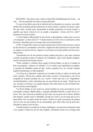 El Evangelio de Sri Ramakrishna (Tomo III)




    MAESTRO: “Aún ahora estoy viendo al Indivisible Satchidánanda Sin Forma —tal
cual.… Pero he reprimido mi sentir con gran dificultad.
    “Lo que tú has dicho acerca de la selección de los discípulos es correcto: esta enfer-
medad está mostrando quiénes pertenecen al círculo interno y quiénes al externo. Aque-
llos que están viviendo aquí, renunciando al mundo, pertenecen al círculo interno; y
aquellos que hacen visitas de vez en cuando y preguntan: ‘¿Cómo está Ud., señor?’
pertenecen al círculo externo.
    “¿Te has fijado en Bhavanath? El otro día fue a Shyampukur vestido como un novio
y me preguntó: ‘¿Cómo está Ud.?’ Y desde entonces no lo he visto. Le demuestro cariño
por amor a Narendra, pero no lo tengo más en mis pensamientos.
    (A M.) “Cuando Dios asume un cuerpo humano para el bien de Sus devotos, muchos
de Sus devotos Lo acompañan a esta tierra. Algunos de ellos pertenecen al círculo inter-
no, algunos al círculo externo y algunos se convierten en los proveedores de Sus necesi-
dades físicas.
    “Experimenté uno de mis primeros éxtasis cuando tenía diez u once años, mientras
cruzaba una pradera camino al santuario de Vishalakshi. ¡Qué visión! Quedé completa-
mente inconsciente del mundo exterior.
    “Tenía veintidós o veintitrés años cuando la Divina Madre, un día en el templo de
Kali, me preguntó: ‘¿Quieres ser Akshara?’ Yo no sabía lo que significaba esa palabra,
y consulté con Haladhari, quien me dijo: ‘Kshara significa yiva, ser viviente; Akshara
significa Paramatman, el Alma Suprema.’
    “A la hora de la adoración vespertina en el templo de Kali yo subía a la terraza del
kuthi y gritaba: ‘Oh devotos, ¿dónde estáis todos vosotros? ¡Venid pronto a mí! ¡En la
compañía de la gente mundana me voy a morir!’ Conté todo esto a los ‘Englishmen’
(occidentalizados) y ellos contestaron que era una ilusión de mi mente. ‘Puede que así
sea’, me dije a mí mismo y me quedé tranquilo. Pero ahora todo se está volviendo reali-
dad; los devotos están llegando.
    “La Divina Madre en una visión me mostró también los cinco proveedores de mis
necesidades: primero, Mathur Babu, y segundo, Shambhú Mal-lick, a quien aún no co-
nocía. Tuve una visión de un hombre de piel clara, con un gorro en la cabeza. Muchos
días después, cuando conocí a Shambhú, recordé esa visión y me di cuenta que era él a
quien había visto en aquel estado de éxtasis. Todavía no pude cerciorarme de quiénes
son los otros tres proveedores de mis necesidades, pero todos ellos eran de piel clara.
Surendra se parece a uno de ellos.
    “Cuando alcancé ese estado de la divina embriaguez, una persona exactamente igual
a mí, sacudió a fondo mis nervios Ida, Pingalá y Sushumná; lamió con su lengua cada




                                            287
 