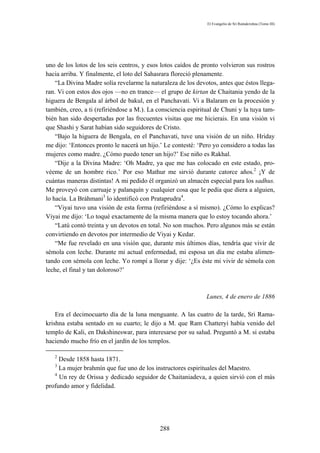 El Evangelio de Sri Ramakrishna (Tomo III)




uno de los lotos de los seis centros, y esos lotos caídos de pronto volvieron sus rostros
hacia arriba. Y finalmente, el loto del Sahasrara floreció plenamente.
    “La Divina Madre solía revelarme la naturaleza de los devotos, antes que éstos llega-
ran. Vi con estos dos ojos —no en trance— el grupo de kirtan de Chaitania yendo de la
higuera de Bengala al árbol de bakul, en el Panchavati. Vi a Balaram en la procesión y
también, creo, a ti (refiriéndose a M.). La consciencia espiritual de Chuni y la tuya tam-
bién han sido despertadas por las frecuentes visitas que me hicierais. En una visión vi
que Shashi y Sarat habían sido seguidores de Cristo.
    “Bajo la higuera de Bengala, en el Panchavati, tuve una visión de un niño. Hriday
me dijo: ‘Entonces pronto le nacerá un hijo.’ Le contesté: ‘Pero yo considero a todas las
mujeres como madre. ¿Cómo puedo tener un hijo?’ Ese niño es Rakhal.
    “Dije a la Divina Madre: ‘Oh Madre, ya que me has colocado en este estado, pro-
véeme de un hombre rico.’ Por eso Mathur me sirvió durante catorce años.2 ¡Y de
cuántas maneras distintas! A mi pedido él organizó un almacén especial para los sadhus.
Me proveyó con carruaje y palanquín y cualquier cosa que le pedía que diera a alguien,
lo hacía. La Bráhmani3 lo identificó con Prataprudra4.
    “Viyai tuvo una visión de esta forma (refiriéndose a sí mismo). ¿Cómo lo explicas?
Viyai me dijo: ‘Lo toqué exactamente de la misma manera que lo estoy tocando ahora.’
    “Latú contó treinta y un devotos en total. No son muchos. Pero algunos más se están
convirtiendo en devotos por intermedio de Viyai y Kedar.
    “Me fue revelado en una visión que, durante mis últimos días, tendría que vivir de
sémola con leche. Durante mi actual enfermedad, mi esposa un día me estaba alimen-
tando con sémola con leche. Yo rompí a llorar y dije: ‘¿Es éste mi vivir de sémola con
leche, el final y tan doloroso?’



                                                               Lunes, 4 de enero de 1886

    Era el decimocuarto día de la luna menguante. A las cuatro de la tarde, Sri Rama-
krishna estaba sentado en su cuarto; le dijo a M. que Ram Chatteryi había venido del
templo de Kali, en Dakshineswar, para interesarse por su salud. Preguntó a M. si estaba
haciendo mucho frío en el jardín de los templos.

   2
     Desde 1858 hasta 1871.
   3
     La mujer brahmín que fue uno de los instructores espirituales del Maestro.
   4
     Un rey de Orissa y dedicado seguidor de Chaitaniadeva, a quien sirvió con el más
profundo amor y fidelidad.




                                            288
 