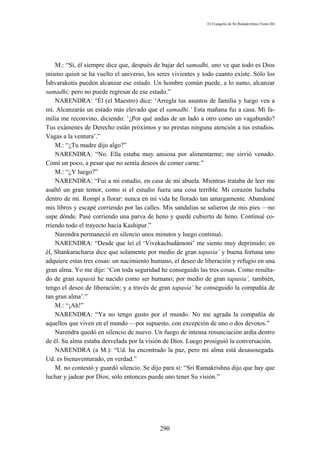 El Evangelio de Sri Ramakrishna (Tomo III)




    M.: “Sí, él siempre dice que, después de bajar del samadhi, uno ve que todo es Dios
mismo quien se ha vuelto el universo, los seres vivientes y todo cuanto existe. Sólo los
Íshvarakotis pueden alcanzar ese estado. Un hombre común puede, a lo sumo, alcanzar
samadhi; pero no puede regresar de ese estado.”
    NARENDRA: “Él (el Maestro) dice: ‘Arregla tus asuntos de familia y luego ven a
mí. Alcanzarás un estado más elevado que el samadhi.’ Esta mañana fui a casa. Mi fa-
milia me reconvino, diciendo: ‘¿Por qué andas de un lado a otro como un vagabundo?
Tus exámenes de Derecho están próximos y no prestas ninguna atención a tus estudios.
Vagas a la ventura’.”
    M.: “¿Tu madre dijo algo?”
    NARENDRA: “No. Ella estaba muy ansiosa por alimentarme; me sirvió venado.
Comí un poco, a pesar que no sentía deseos de comer carne.”
    M.: “¿Y luego?”
    NARENDRA: “Fui a mi estudio, en casa de mi abuela. Mientras trataba de leer me
asaltó un gran temor, como si el estudio fuera una cosa terrible. Mi corazón luchaba
dentro de mí. Rompí a llorar: nunca en mi vida he llorado tan amargamente. Abandoné
mis libros y escapé corriendo por las calles. Mis sandalias se salieron de mis pies —no
supe dónde. Pasé corriendo una parva de heno y quedé cubierto de heno. Continué co-
rriendo todo el trayecto hacia Kashipur.”
    Narendra permaneció en silencio unos minutos y luego continuó.
    NARENDRA: “Desde que leí el ‘Vivekachudámoni’ me siento muy deprimido; en
él, Shankaracharia dice que solamente por medio de gran tapasia’ y buena fortuna uno
adquiere estas tres cosas: un nacimiento humano, el deseo de liberación y refugio en una
gran alma. Yo me dije: ‘Con toda seguridad he conseguido las tres cosas. Como resulta-
do de gran tapasiá he nacido como ser humano; por medio de gran tapasia’, también,
tengo el deseo de liberación; y a través de gran tapasia’ he conseguido la compañía de
tan gran alma’.”
    M.: “¡Ah!”
    NARENDRA: “Ya no tengo gusto por el mundo. No me agrada la compañía de
aquellos que viven en el mundo —por supuesto, con excepción de uno o dos devotos.”
    Narendra quedó en silencio de nuevo. Un fuego de intensa renunciación ardía dentro
de él. Su alma estaba desvelada por la visión de Dios. Luego prosiguió la conversación.
    NARENDRA (a M.): “Ud. ha encontrado la paz, pero mi alma está desasosegada.
Ud. es bienaventurado, en verdad.”
    M. no contestó y guardó silencio. Se dijo para sí: “Sri Ramakrishna dijo que hay que
luchar y jadear por Dios; sólo entonces puede uno tener Su visión.”




                                           290
 