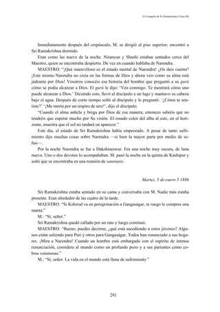 El Evangelio de Sri Ramakrishna (Tomo III)




    Inmediatamente después del crepúsculo, M. se dirigió al piso superior; encontró a
Sri Ramakrishna dormido.
    Eran como las nueve de la noche. Niranyan y Shashi estaban sentados cerca del
Maestro, quien se encontraba despierto. De vez en cuando hablaba de Narendra.
    MAESTRO: “¡Qué maravilloso es el estado mental de Narendra! ¿Os dais cuenta?
¡Este mismo Narendra no creía en las formas de Dios y ahora veis como su alma está
jadeante por Dios! Vosotros conocéis esa historia del hombre que preguntó a su gurú
cómo se podía alcanzar a Dios. El gurú le dijo: ‘Ven conmigo. Te mostrará cómo uno
puede alcanzar a Dios.’ Diciendo esto, llevó al discípulo a un lago y mantuvo su cabeza
bajo el agua. Después de corto tiempo soltó al discípulo y le preguntó: ‘¿Cómo te sen-
tiste?’ ‘¡Me moría por un respiro de aire!’, dijo el discípulo.
    “Cuando el alma anhela y brega por Dios de esa manera, entonces sabréis que no
tendréis que esperar mucho por Su visión. El rosado color del alba al este, en el hori-
zonte, muestra que el sol no tardará en aparecer.”
    Este día, el estado de Sri Ramakrishna había empeorado. A pesar de tanto sufri-
miento dijo muchas cosas sobre Narendra —si bien la mayor parte por medio de se-
ñas—.
    Por la noche Narendra se fue a Dakshineswar. Era una noche muy oscura, de luna
nueva. Uno o dos devotos lo acompañaban. M. pasó la noche en la quinta de Kashipur y
soñó que se encontraba en una reunión de sanniasis.



                                                             Martes, 5 de enero 5 1886

    Sri Ramakrishna estaba sentado en su cama y conversaba con M. Nadie más estaba
presente. Eran alrededor de las cuatro de la tarde.
    MAESTRO: “Si Kshirod va en peregrinación a Gangaságar, te ruego le compres una
manta.”
    M.: “Sí, señor.”
    Sri Ramakrishna quedó callado por un rato y luego continuó.
    MAESTRO: “Bueno, puedes decirme, ¿qué está sucediendo a estos jóvenes? Algu-
nos están saliendo para Puri y otros para Gangaságar. Todos han renunciado a sus hoga-
res. ¡Mira a Narendra! Cuando un hombre está embargado con el espíritu de intensa
renunciación, considera al mundo como un profundo pozo y a sus parientes como co-
bras venenosas.”
    M.: “Sí, señor. La vida en el mundo está llena de sufrimiento.”




                                           291
 